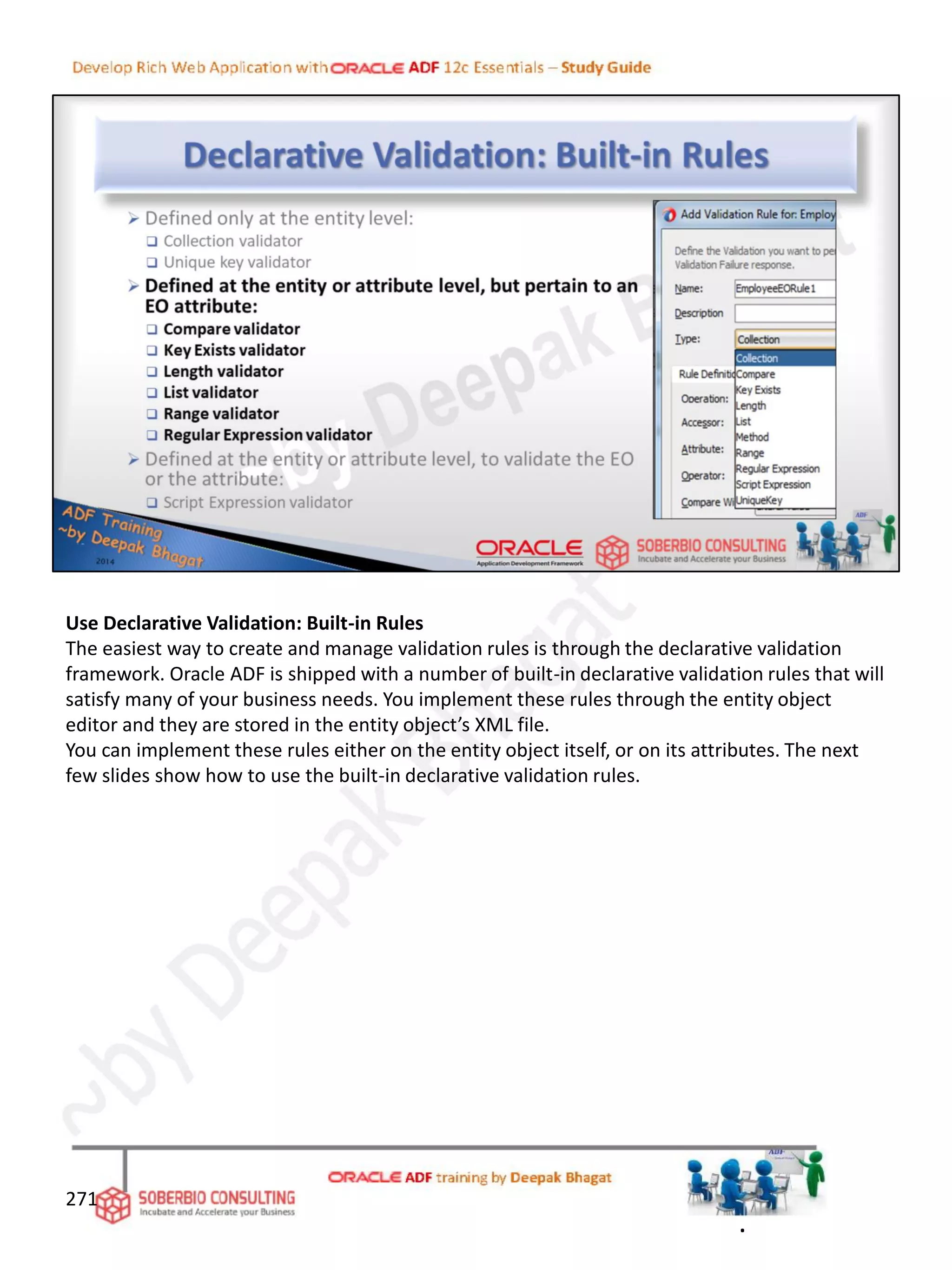 Use Declarative Validation: Built-in Rules
The easiest way to create and manage validation rules is through the declarative validation
framework. Oracle ADF is shipped with a number of built-in declarative validation rules that will
satisfy many of your business needs. You implement these rules through the entity object
editor and they are stored in the entity object’s XML file.
You can implement these rules either on the entity object itself, or on its attributes. The next
few slides show how to use the built-in declarative validation rules.
271
.
 