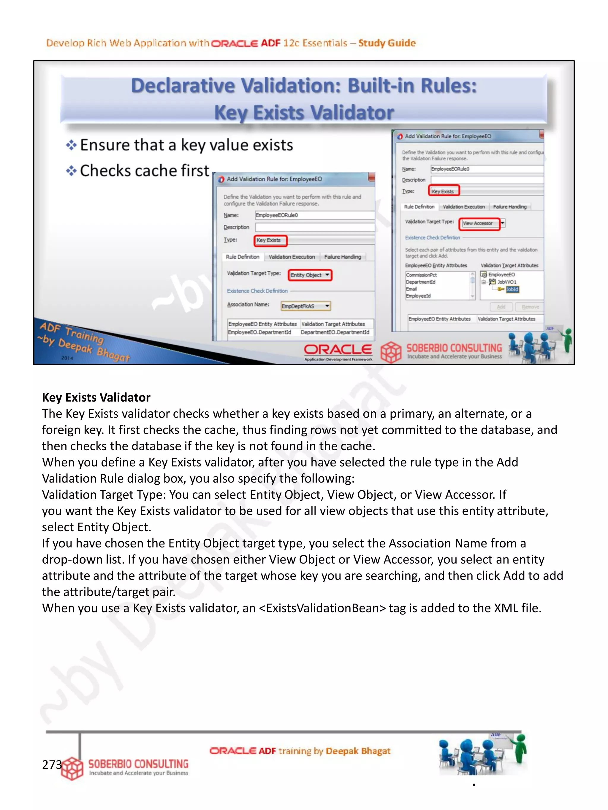 Key Exists Validator
The Key Exists validator checks whether a key exists based on a primary, an alternate, or a
foreign key. It first checks the cache, thus finding rows not yet committed to the database, and
then checks the database if the key is not found in the cache.
When you define a Key Exists validator, after you have selected the rule type in the Add
Validation Rule dialog box, you also specify the following:
Validation Target Type: You can select Entity Object, View Object, or View Accessor. If
you want the Key Exists validator to be used for all view objects that use this entity attribute,
select Entity Object.
If you have chosen the Entity Object target type, you select the Association Name from a
drop-down list. If you have chosen either View Object or View Accessor, you select an entity
attribute and the attribute of the target whose key you are searching, and then click Add to add
the attribute/target pair.
When you use a Key Exists validator, an <ExistsValidationBean> tag is added to the XML file.
273
.
 