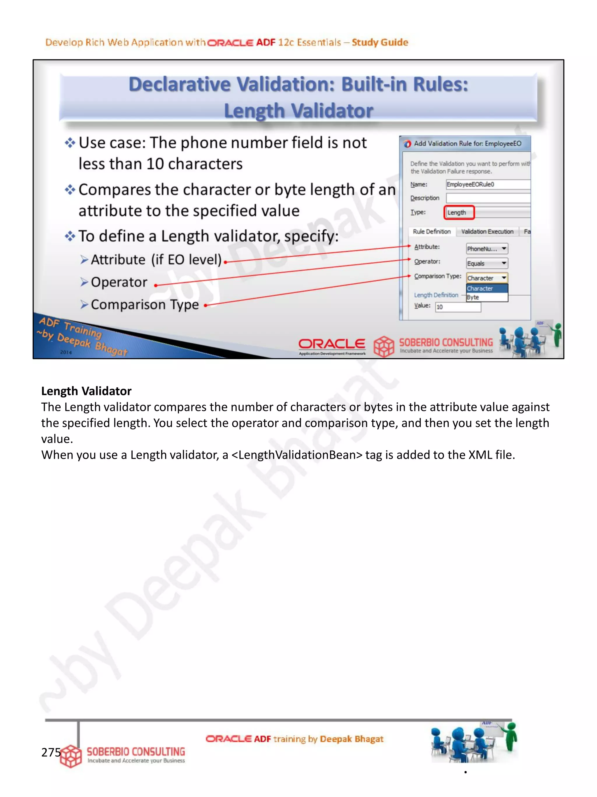 Length Validator
The Length validator compares the number of characters or bytes in the attribute value against
the specified length. You select the operator and comparison type, and then you set the length
value.
When you use a Length validator, a <LengthValidationBean> tag is added to the XML file.
275
.
 