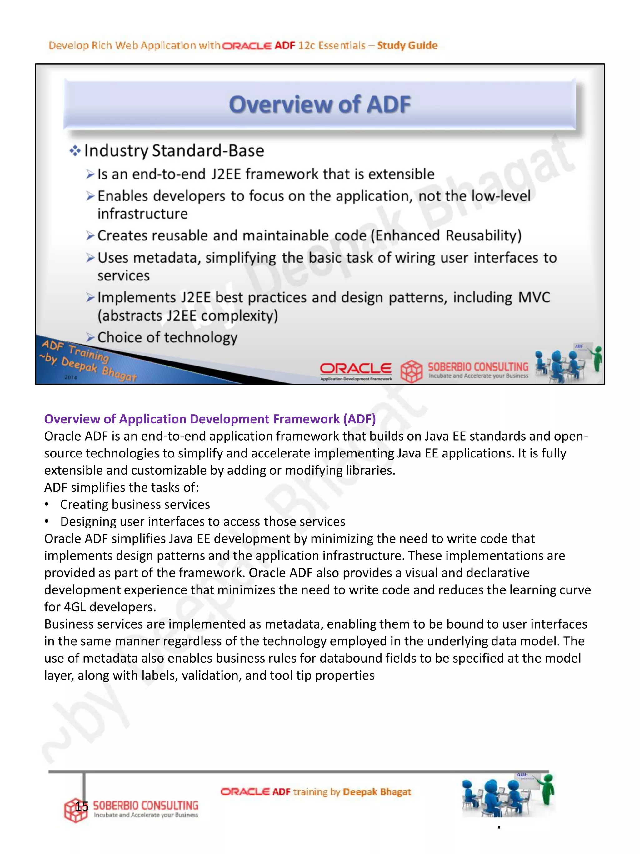Overview of Application Development Framework (ADF)
Oracle ADF is an end-to-end application framework that builds on Java EE standards and open-
source technologies to simplify and accelerate implementing Java EE applications. It is fully
extensible and customizable by adding or modifying libraries.
ADF simplifies the tasks of:
• Creating business services
• Designing user interfaces to access those services
Oracle ADF simplifies Java EE development by minimizing the need to write code that
implements design patterns and the application infrastructure. These implementations are
provided as part of the framework. Oracle ADF also provides a visual and declarative
development experience that minimizes the need to write code and reduces the learning curve
for 4GL developers.
Business services are implemented as metadata, enabling them to be bound to user interfaces
in the same manner regardless of the technology employed in the underlying data model. The
use of metadata also enables business rules for databound fields to be specified at the model
layer, along with labels, validation, and tool tip properties
15
.
 