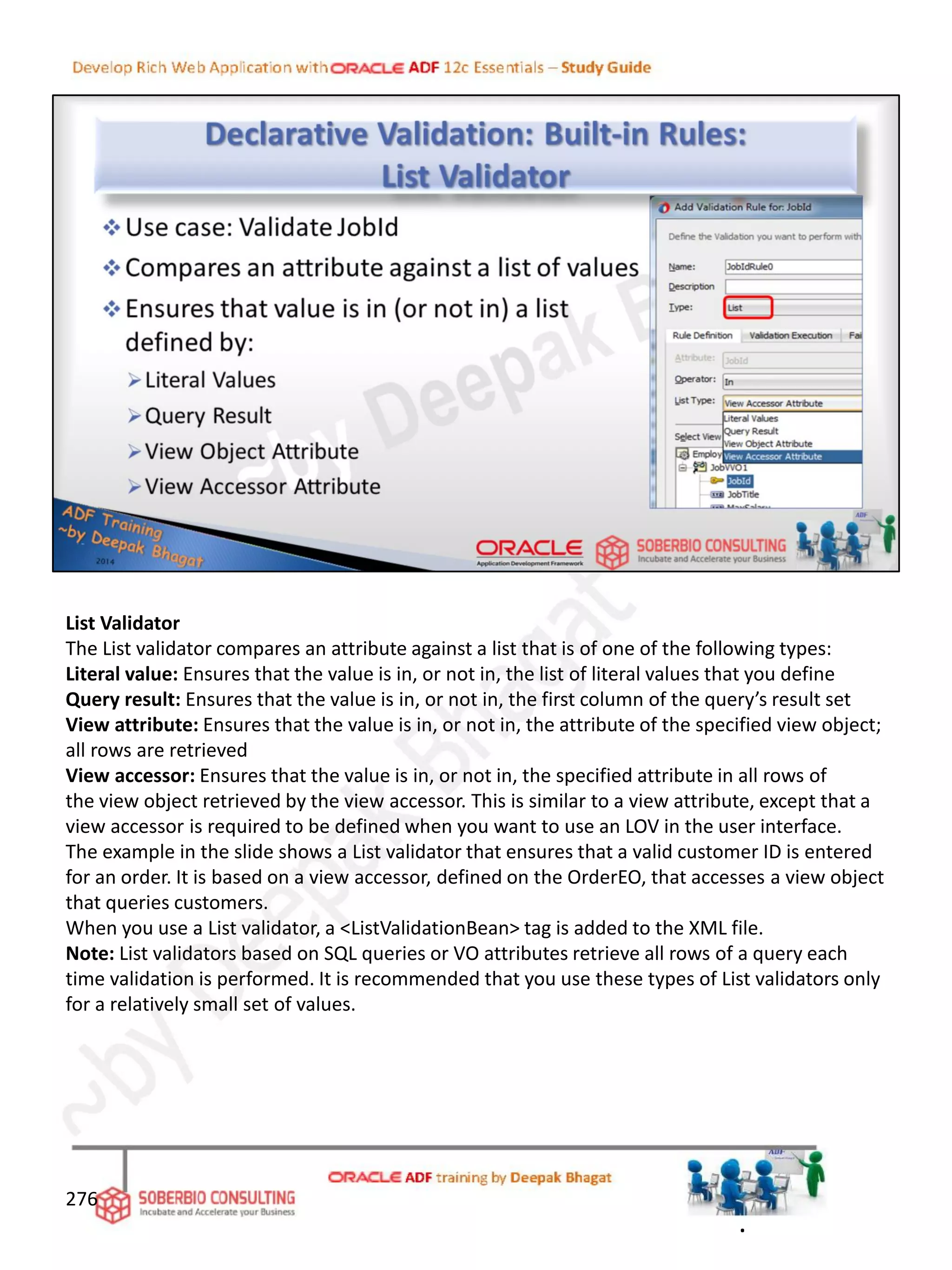 List Validator
The List validator compares an attribute against a list that is of one of the following types:
Literal value: Ensures that the value is in, or not in, the list of literal values that you define
Query result: Ensures that the value is in, or not in, the first column of the query’s result set
View attribute: Ensures that the value is in, or not in, the attribute of the specified view object;
all rows are retrieved
View accessor: Ensures that the value is in, or not in, the specified attribute in all rows of
the view object retrieved by the view accessor. This is similar to a view attribute, except that a
view accessor is required to be defined when you want to use an LOV in the user interface.
The example in the slide shows a List validator that ensures that a valid customer ID is entered
for an order. It is based on a view accessor, defined on the OrderEO, that accesses a view object
that queries customers.
When you use a List validator, a <ListValidationBean> tag is added to the XML file.
Note: List validators based on SQL queries or VO attributes retrieve all rows of a query each
time validation is performed. It is recommended that you use these types of List validators only
for a relatively small set of values.
276
.
 