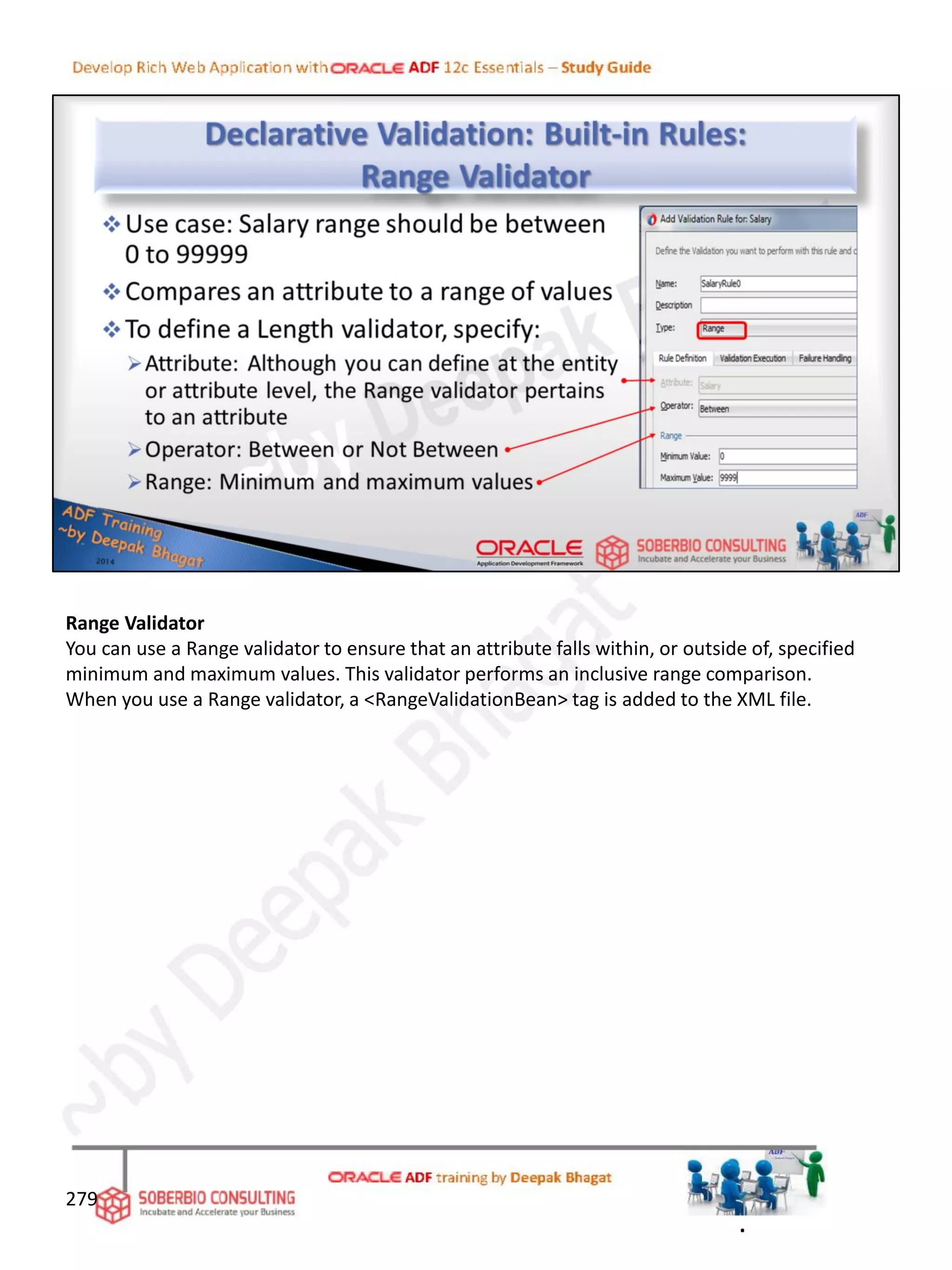 Range Validator
You can use a Range validator to ensure that an attribute falls within, or outside of, specified
minimum and maximum values. This validator performs an inclusive range comparison.
When you use a Range validator, a <RangeValidationBean> tag is added to the XML file.
279
.
 