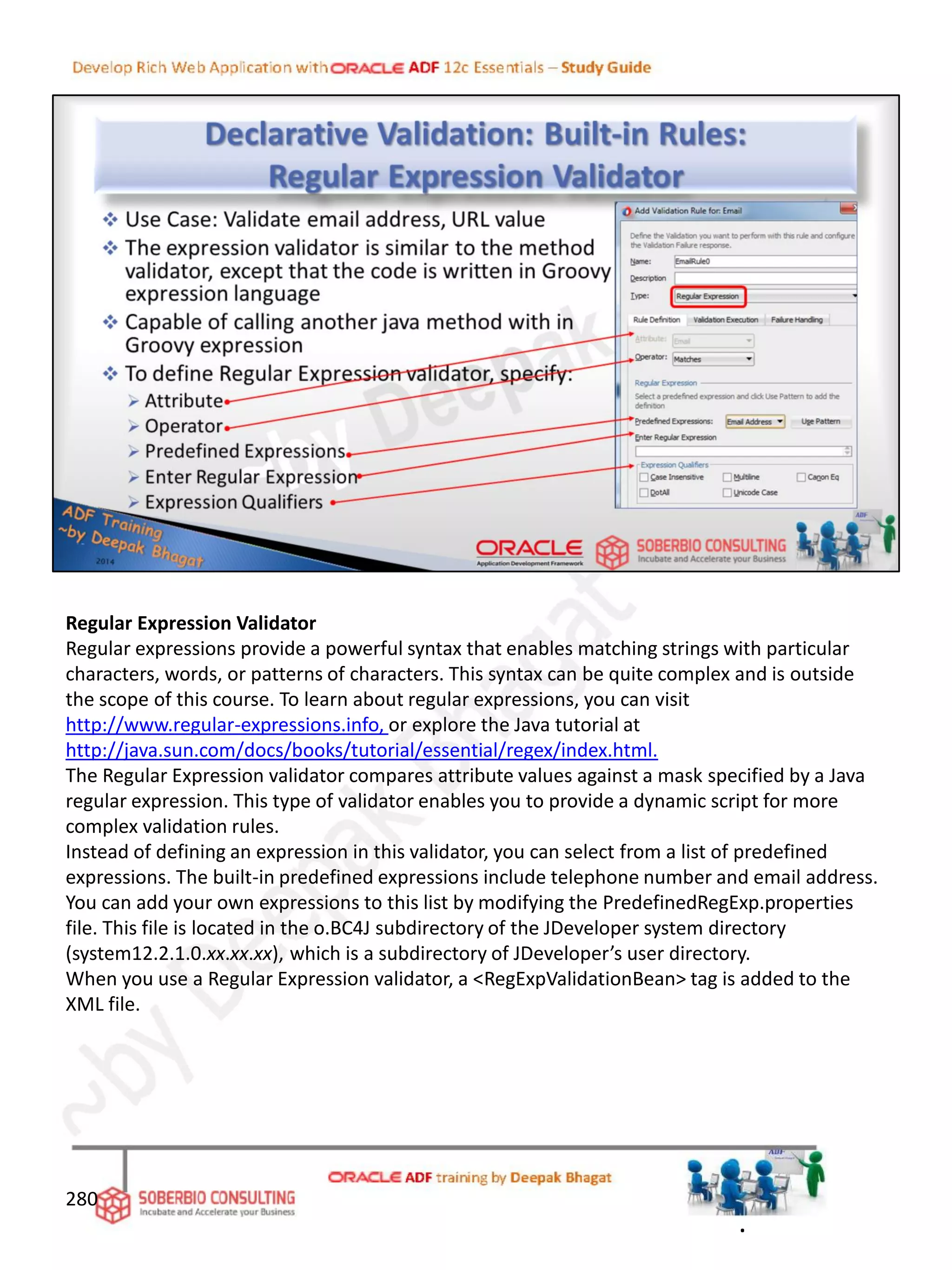 Regular Expression Validator
Regular expressions provide a powerful syntax that enables matching strings with particular
characters, words, or patterns of characters. This syntax can be quite complex and is outside
the scope of this course. To learn about regular expressions, you can visit
http://www.regular-expressions.info, or explore the Java tutorial at
http://java.sun.com/docs/books/tutorial/essential/regex/index.html.
The Regular Expression validator compares attribute values against a mask specified by a Java
regular expression. This type of validator enables you to provide a dynamic script for more
complex validation rules.
Instead of defining an expression in this validator, you can select from a list of predefined
expressions. The built-in predefined expressions include telephone number and email address.
You can add your own expressions to this list by modifying the PredefinedRegExp.properties
file. This file is located in the o.BC4J subdirectory of the JDeveloper system directory
(system12.2.1.0.xx.xx.xx), which is a subdirectory of JDeveloper’s user directory.
When you use a Regular Expression validator, a <RegExpValidationBean> tag is added to the
XML file.
280
.
 