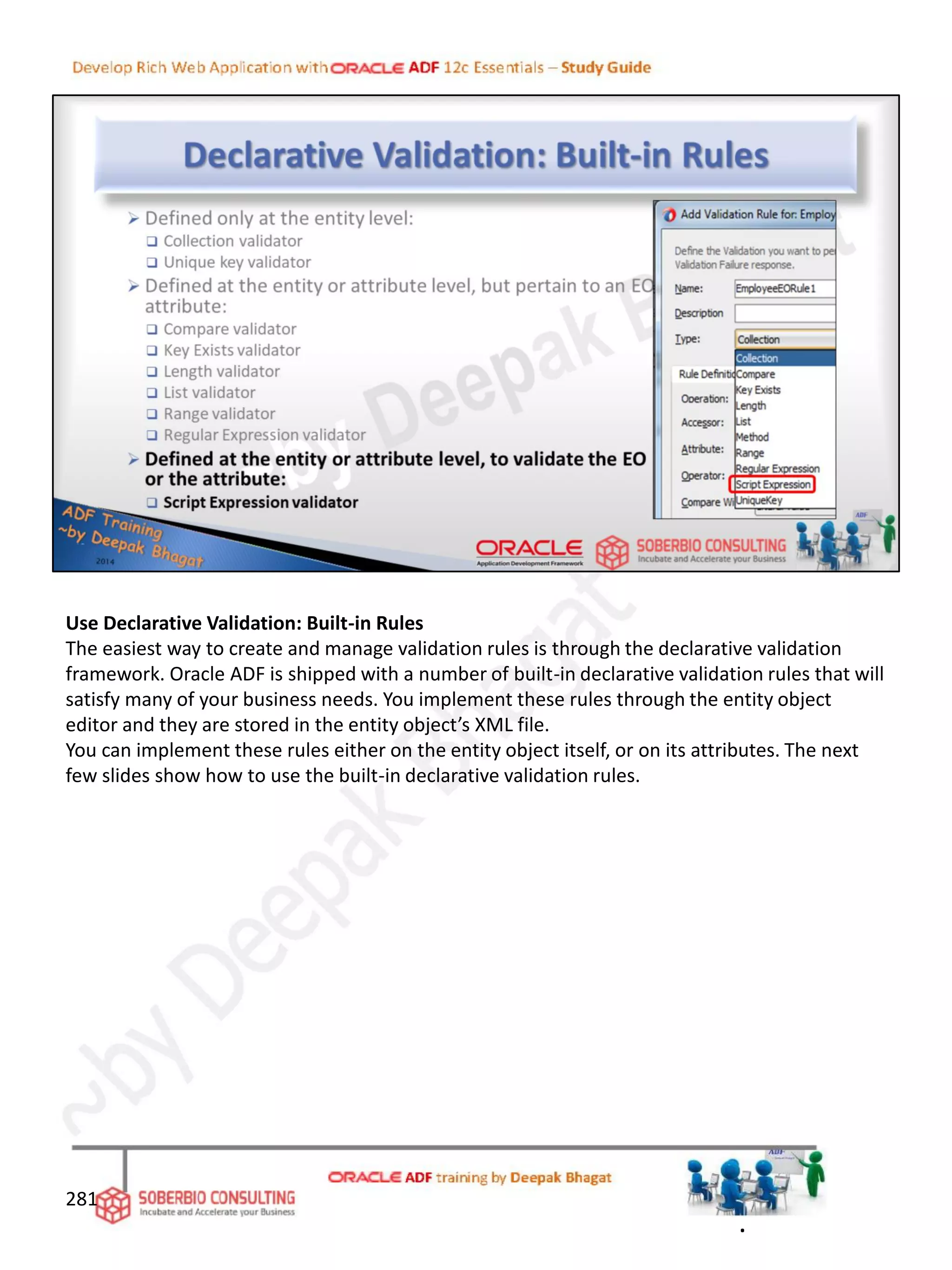 Use Declarative Validation: Built-in Rules
The easiest way to create and manage validation rules is through the declarative validation
framework. Oracle ADF is shipped with a number of built-in declarative validation rules that will
satisfy many of your business needs. You implement these rules through the entity object
editor and they are stored in the entity object’s XML file.
You can implement these rules either on the entity object itself, or on its attributes. The next
few slides show how to use the built-in declarative validation rules.
281
.
 