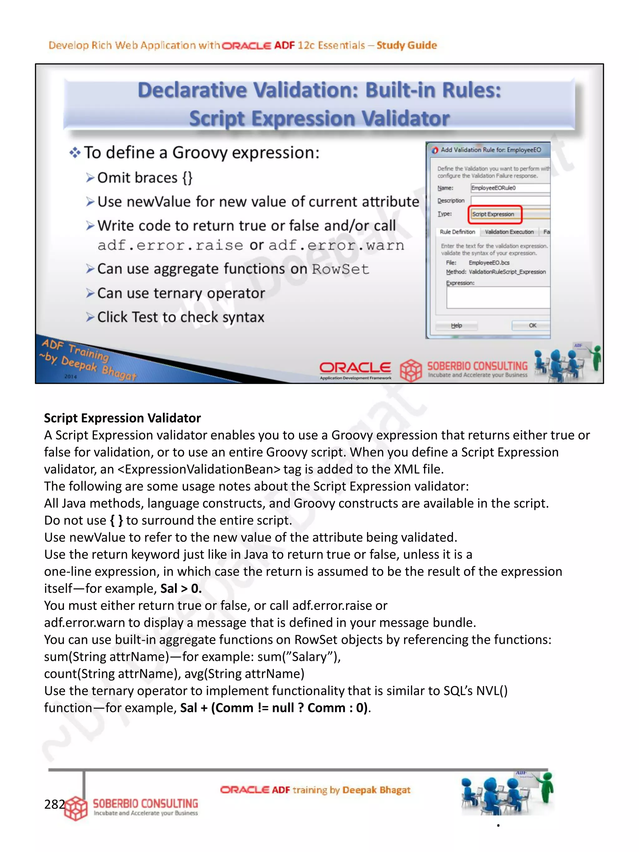 Script Expression Validator
A Script Expression validator enables you to use a Groovy expression that returns either true or
false for validation, or to use an entire Groovy script. When you define a Script Expression
validator, an <ExpressionValidationBean> tag is added to the XML file.
The following are some usage notes about the Script Expression validator:
All Java methods, language constructs, and Groovy constructs are available in the script.
Do not use { } to surround the entire script.
Use newValue to refer to the new value of the attribute being validated.
Use the return keyword just like in Java to return true or false, unless it is a
one-line expression, in which case the return is assumed to be the result of the expression
itself—for example, Sal > 0.
You must either return true or false, or call adf.error.raise or
adf.error.warn to display a message that is defined in your message bundle.
You can use built-in aggregate functions on RowSet objects by referencing the functions:
sum(String attrName)—for example: sum(”Salary”),
count(String attrName), avg(String attrName)
Use the ternary operator to implement functionality that is similar to SQL’s NVL()
function—for example, Sal + (Comm != null ? Comm : 0).
282
.
 