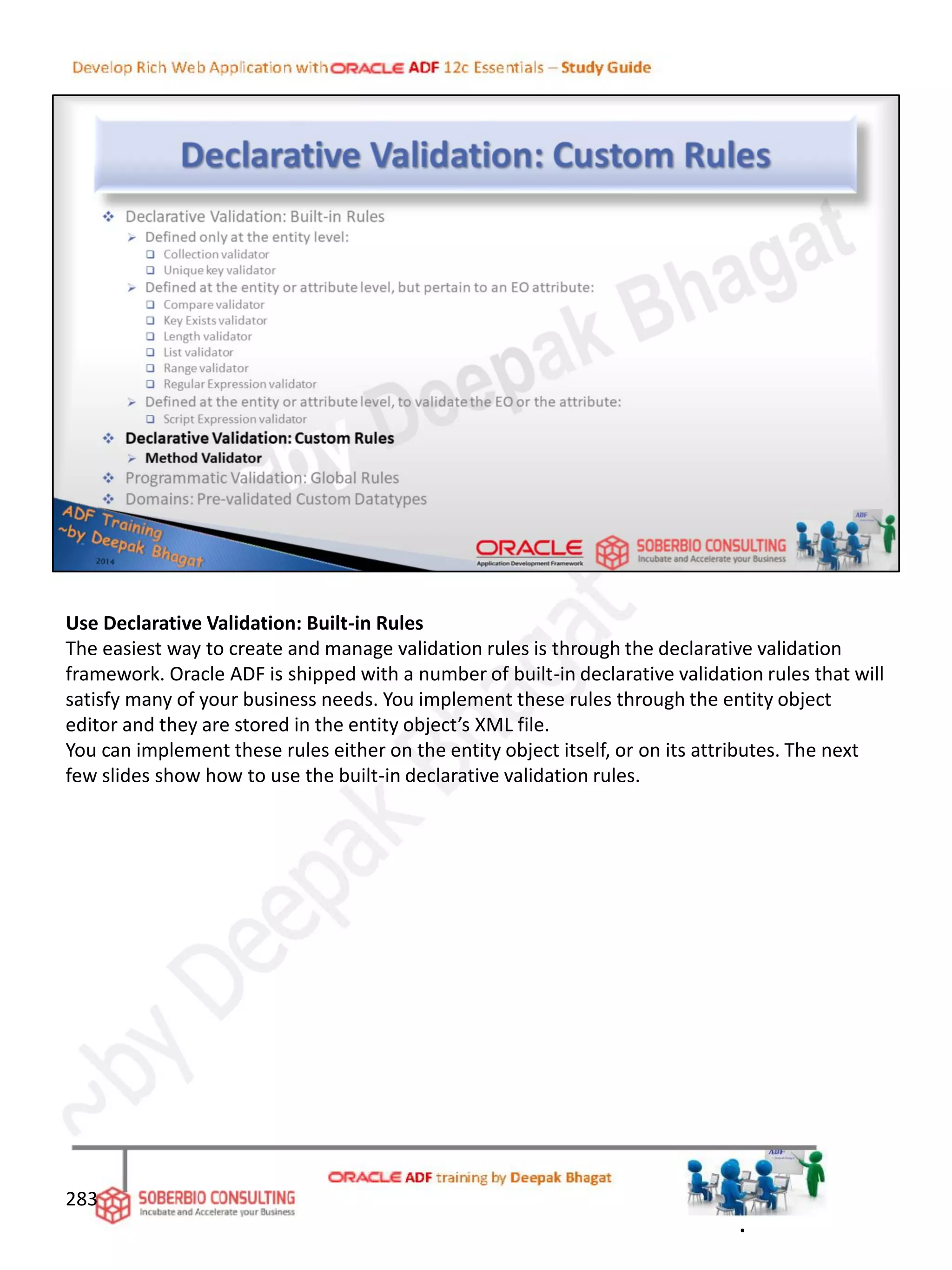 Use Declarative Validation: Built-in Rules
The easiest way to create and manage validation rules is through the declarative validation
framework. Oracle ADF is shipped with a number of built-in declarative validation rules that will
satisfy many of your business needs. You implement these rules through the entity object
editor and they are stored in the entity object’s XML file.
You can implement these rules either on the entity object itself, or on its attributes. The next
few slides show how to use the built-in declarative validation rules.
283
.
 