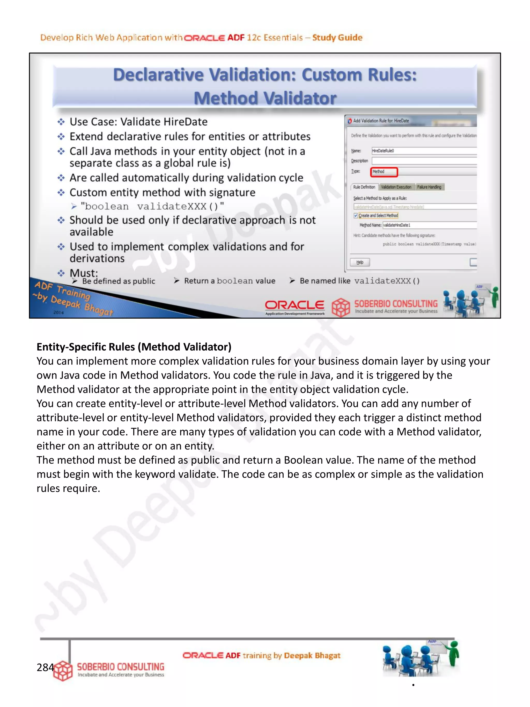 Entity-Specific Rules (Method Validator)
You can implement more complex validation rules for your business domain layer by using your
own Java code in Method validators. You code the rule in Java, and it is triggered by the
Method validator at the appropriate point in the entity object validation cycle.
You can create entity-level or attribute-level Method validators. You can add any number of
attribute-level or entity-level Method validators, provided they each trigger a distinct method
name in your code. There are many types of validation you can code with a Method validator,
either on an attribute or on an entity.
The method must be defined as public and return a Boolean value. The name of the method
must begin with the keyword validate. The code can be as complex or simple as the validation
rules require.
284
.
 