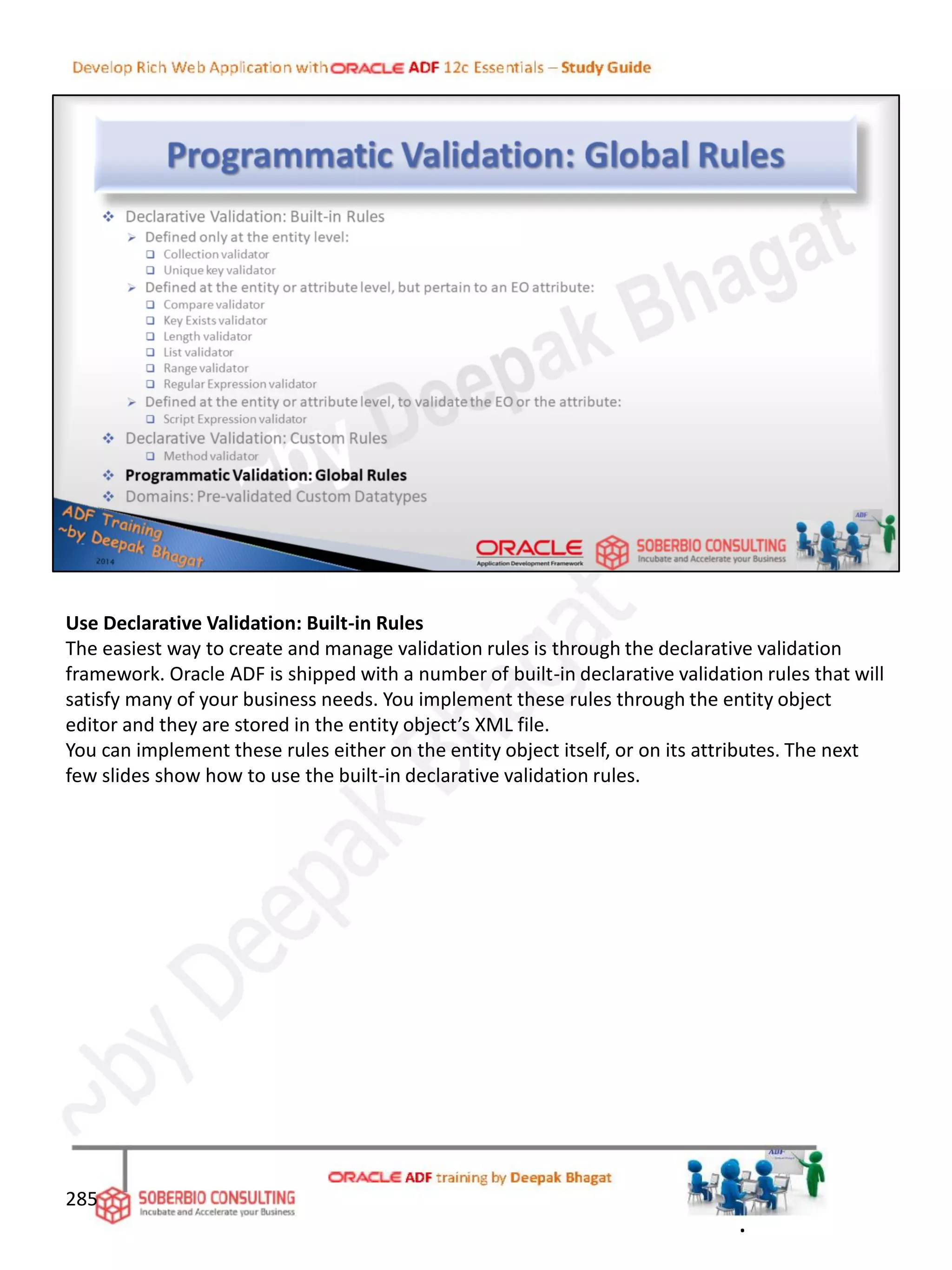 Use Declarative Validation: Built-in Rules
The easiest way to create and manage validation rules is through the declarative validation
framework. Oracle ADF is shipped with a number of built-in declarative validation rules that will
satisfy many of your business needs. You implement these rules through the entity object
editor and they are stored in the entity object’s XML file.
You can implement these rules either on the entity object itself, or on its attributes. The next
few slides show how to use the built-in declarative validation rules.
285
.
 