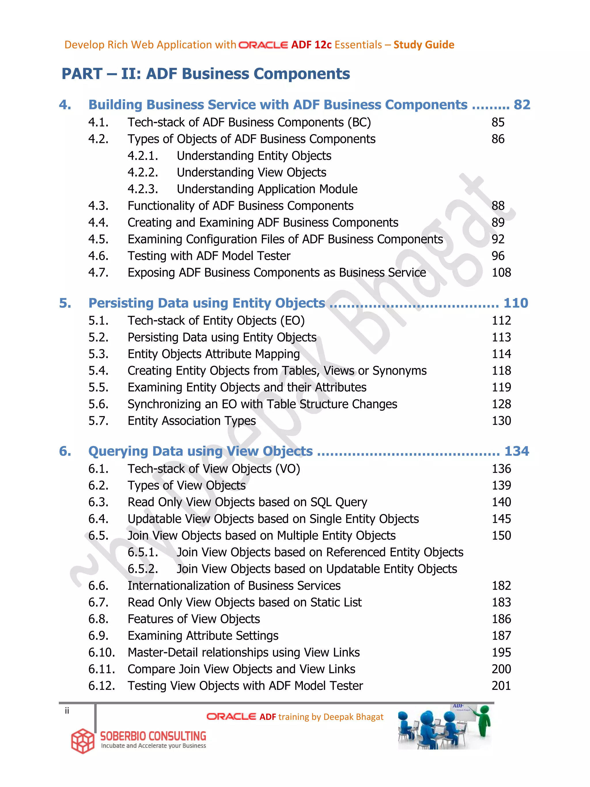 ii
PART – II: ADF Business Components
4. Building Business Service with ADF Business Components ……... 82
4.1. Tech-stack of ADF Business Components (BC) 85
4.2. Types of Objects of ADF Business Components 86
4.2.1. Understanding Entity Objects
4.2.2. Understanding View Objects
4.2.3. Understanding Application Module
4.3. Functionality of ADF Business Components 88
4.4. Creating and Examining ADF Business Components 89
4.5. Examining Configuration Files of ADF Business Components 92
4.6. Testing with ADF Model Tester 96
4.7. Exposing ADF Business Components as Business Service 108
5. Persisting Data using Entity Objects ………………………………… 110
5.1. Tech-stack of Entity Objects (EO) 112
5.2. Persisting Data using Entity Objects 113
5.3. Entity Objects Attribute Mapping 114
5.4. Creating Entity Objects from Tables, Views or Synonyms 118
5.5. Examining Entity Objects and their Attributes 119
5.6. Synchronizing an EO with Table Structure Changes 128
5.7. Entity Association Types 130
6. Querying Data using View Objects …………………………………… 134
6.1. Tech-stack of View Objects (VO) 136
6.2. Types of View Objects 139
6.3. Read Only View Objects based on SQL Query 140
6.4. Updatable View Objects based on Single Entity Objects 145
6.5. Join View Objects based on Multiple Entity Objects 150
6.5.1. Join View Objects based on Referenced Entity Objects
6.5.2. Join View Objects based on Updatable Entity Objects
6.6. Internationalization of Business Services 182
6.7. Read Only View Objects based on Static List 183
6.8. Features of View Objects 186
6.9. Examining Attribute Settings 187
6.10. Master-Detail relationships using View Links 195
6.11. Compare Join View Objects and View Links 200
6.12. Testing View Objects with ADF Model Tester 201
ADF training by Deepak Bhagat
Develop Rich Web Application with ADF 12c Essentials – Study Guide
 