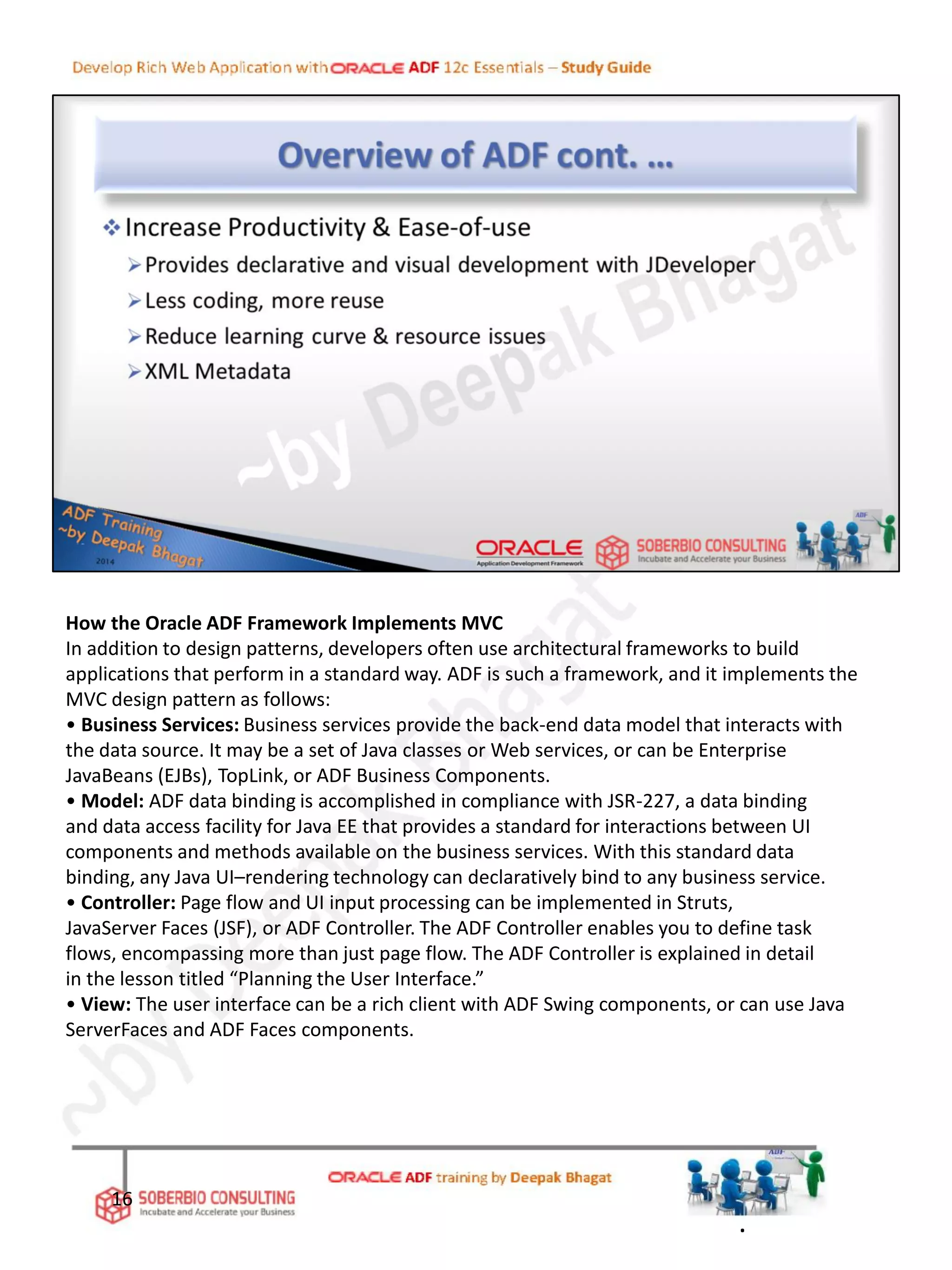 How the Oracle ADF Framework Implements MVC
In addition to design patterns, developers often use architectural frameworks to build
applications that perform in a standard way. ADF is such a framework, and it implements the
MVC design pattern as follows:
• Business Services: Business services provide the back-end data model that interacts with
the data source. It may be a set of Java classes or Web services, or can be Enterprise
JavaBeans (EJBs), TopLink, or ADF Business Components.
• Model: ADF data binding is accomplished in compliance with JSR-227, a data binding
and data access facility for Java EE that provides a standard for interactions between UI
components and methods available on the business services. With this standard data
binding, any Java UI–rendering technology can declaratively bind to any business service.
• Controller: Page flow and UI input processing can be implemented in Struts,
JavaServer Faces (JSF), or ADF Controller. The ADF Controller enables you to define task
flows, encompassing more than just page flow. The ADF Controller is explained in detail
in the lesson titled “Planning the User Interface.”
• View: The user interface can be a rich client with ADF Swing components, or can use Java
ServerFaces and ADF Faces components.
16
.
 