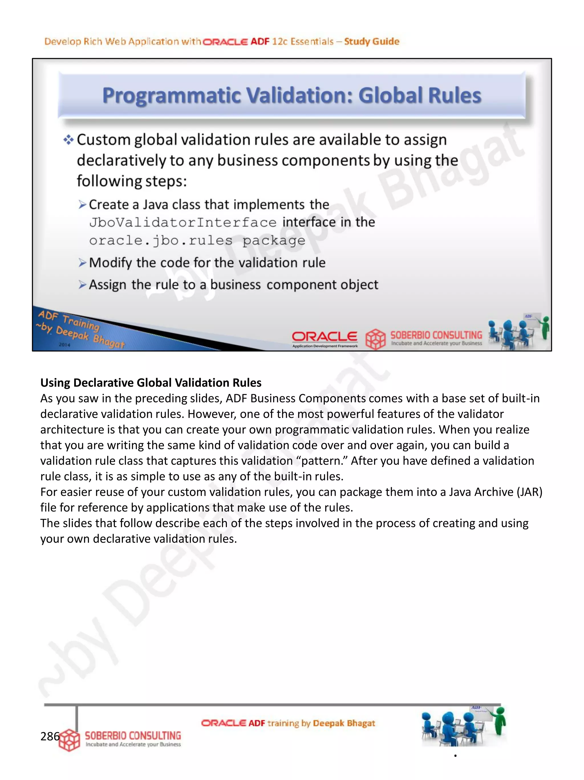 Using Declarative Global Validation Rules
As you saw in the preceding slides, ADF Business Components comes with a base set of built-in
declarative validation rules. However, one of the most powerful features of the validator
architecture is that you can create your own programmatic validation rules. When you realize
that you are writing the same kind of validation code over and over again, you can build a
validation rule class that captures this validation “pattern.” After you have defined a validation
rule class, it is as simple to use as any of the built-in rules.
For easier reuse of your custom validation rules, you can package them into a Java Archive (JAR)
file for reference by applications that make use of the rules.
The slides that follow describe each of the steps involved in the process of creating and using
your own declarative validation rules.
286
.
 