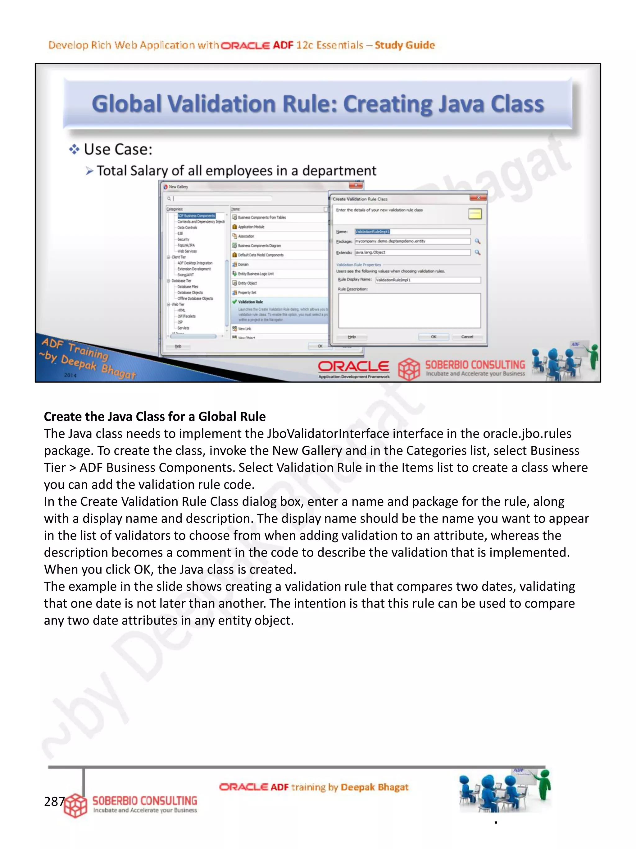 Create the Java Class for a Global Rule
The Java class needs to implement the JboValidatorInterface interface in the oracle.jbo.rules
package. To create the class, invoke the New Gallery and in the Categories list, select Business
Tier > ADF Business Components. Select Validation Rule in the Items list to create a class where
you can add the validation rule code.
In the Create Validation Rule Class dialog box, enter a name and package for the rule, along
with a display name and description. The display name should be the name you want to appear
in the list of validators to choose from when adding validation to an attribute, whereas the
description becomes a comment in the code to describe the validation that is implemented.
When you click OK, the Java class is created.
The example in the slide shows creating a validation rule that compares two dates, validating
that one date is not later than another. The intention is that this rule can be used to compare
any two date attributes in any entity object.
287
.
 