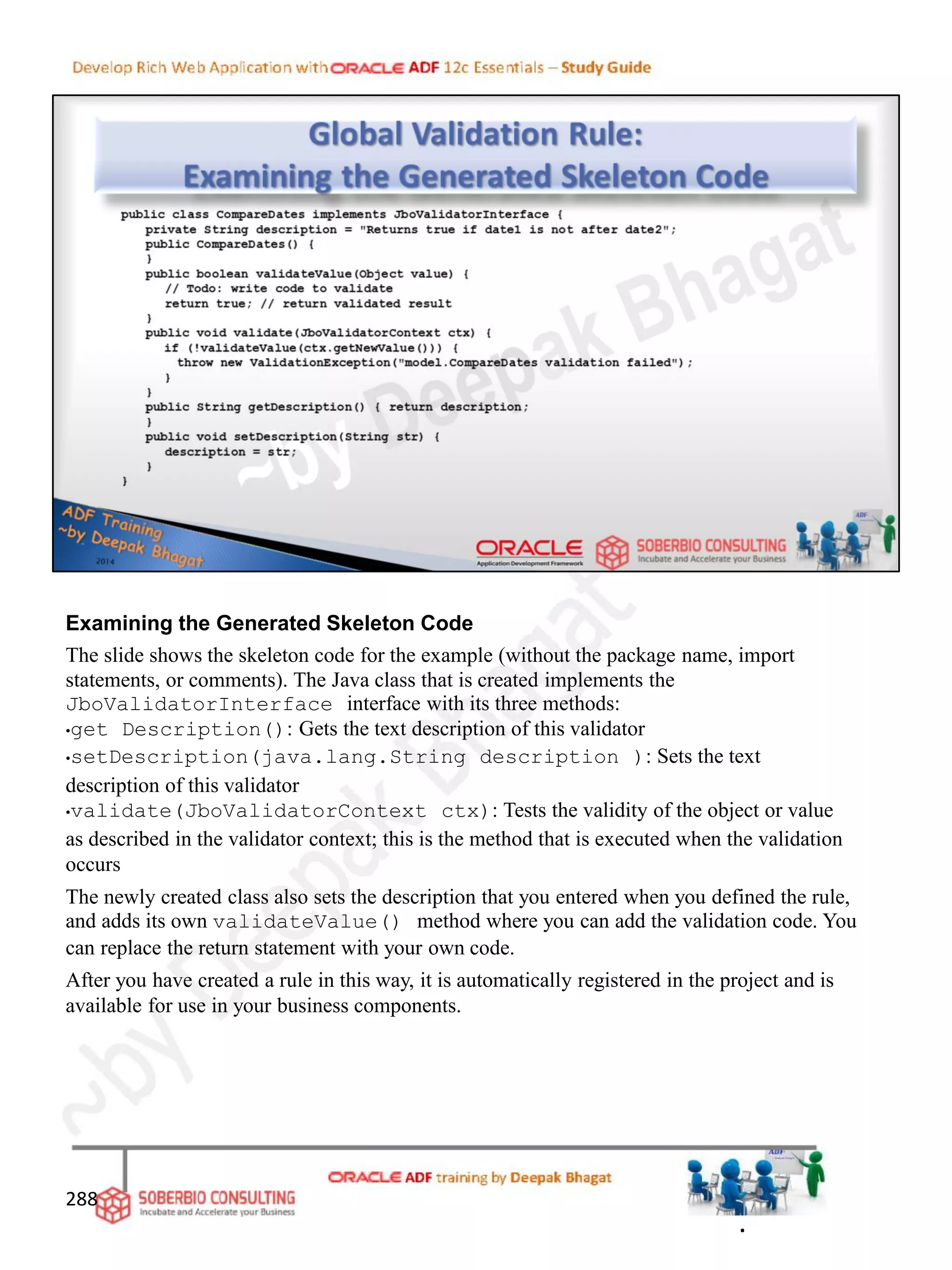Examining the Generated Skeleton Code
The slide shows the skeleton code for the example (without the package name, import
statements, or comments). The Java class that is created implements the
JboValidatorInterface interface with its three methods:
•get Description(): Gets the text description of this validator
•setDescription(java.lang.String description ): Sets the text
description of this validator
•validate(JboValidatorContext ctx): Tests the validity of the object or value
as described in the validator context; this is the method that is executed when the validation
occurs
The newly created class also sets the description that you entered when you defined the rule,
and adds its own validateValue() method where you can add the validation code. You
can replace the return statement with your own code.
After you have created a rule in this way, it is automatically registered in the project and is
available for use in your business components.
288
.
 