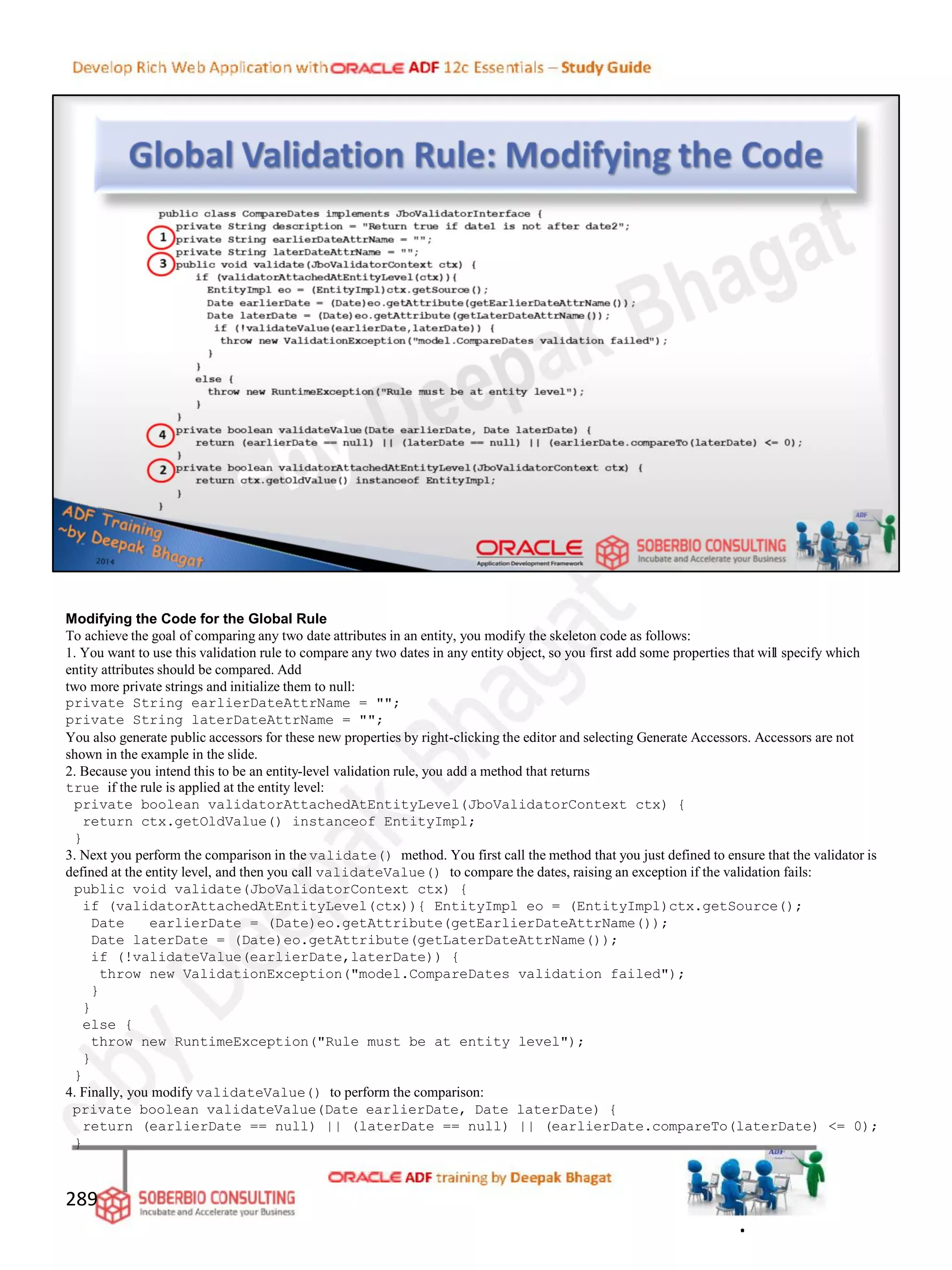 Modifying the Code for the Global Rule
To achieve the goal of comparing any two date attributes in an entity, you modify the skeleton code as follows:
1. You want to use this validation rule to compare any two dates in any entity object, so you first add some properties that will specify which
entity attributes should be compared. Add
two more private strings and initialize them to null:
private String earlierDateAttrName = "";
private String laterDateAttrName = "";
You also generate public accessors for these new properties by right-clicking the editor and selecting Generate Accessors. Accessors are not
shown in the example in the slide.
2. Because you intend this to be an entity-level validation rule, you add a method that returns
true if the rule is applied at the entity level:
private boolean validatorAttachedAtEntityLevel(JboValidatorContext ctx) {
return ctx.getOldValue() instanceof EntityImpl;
}
3. Next you perform the comparison in the validate() method. You first call the method that you just defined to ensure that the validator is
defined at the entity level, and then you call validateValue() to compare the dates, raising an exception if the validation fails:
public void validate(JboValidatorContext ctx) {
if (validatorAttachedAtEntityLevel(ctx)){ EntityImpl eo = (EntityImpl)ctx.getSource();
Date earlierDate = (Date)eo.getAttribute(getEarlierDateAttrName());
Date laterDate = (Date)eo.getAttribute(getLaterDateAttrName());
if (!validateValue(earlierDate,laterDate)) {
throw new ValidationException("model.CompareDates validation failed");
}
}
else {
throw new RuntimeException("Rule must be at entity level");
}
}
4. Finally, you modify validateValue() to perform the comparison:
private boolean validateValue(Date earlierDate, Date laterDate) {
return (earlierDate == null) || (laterDate == null) || (earlierDate.compareTo(laterDate) <= 0);
}
289
.
 