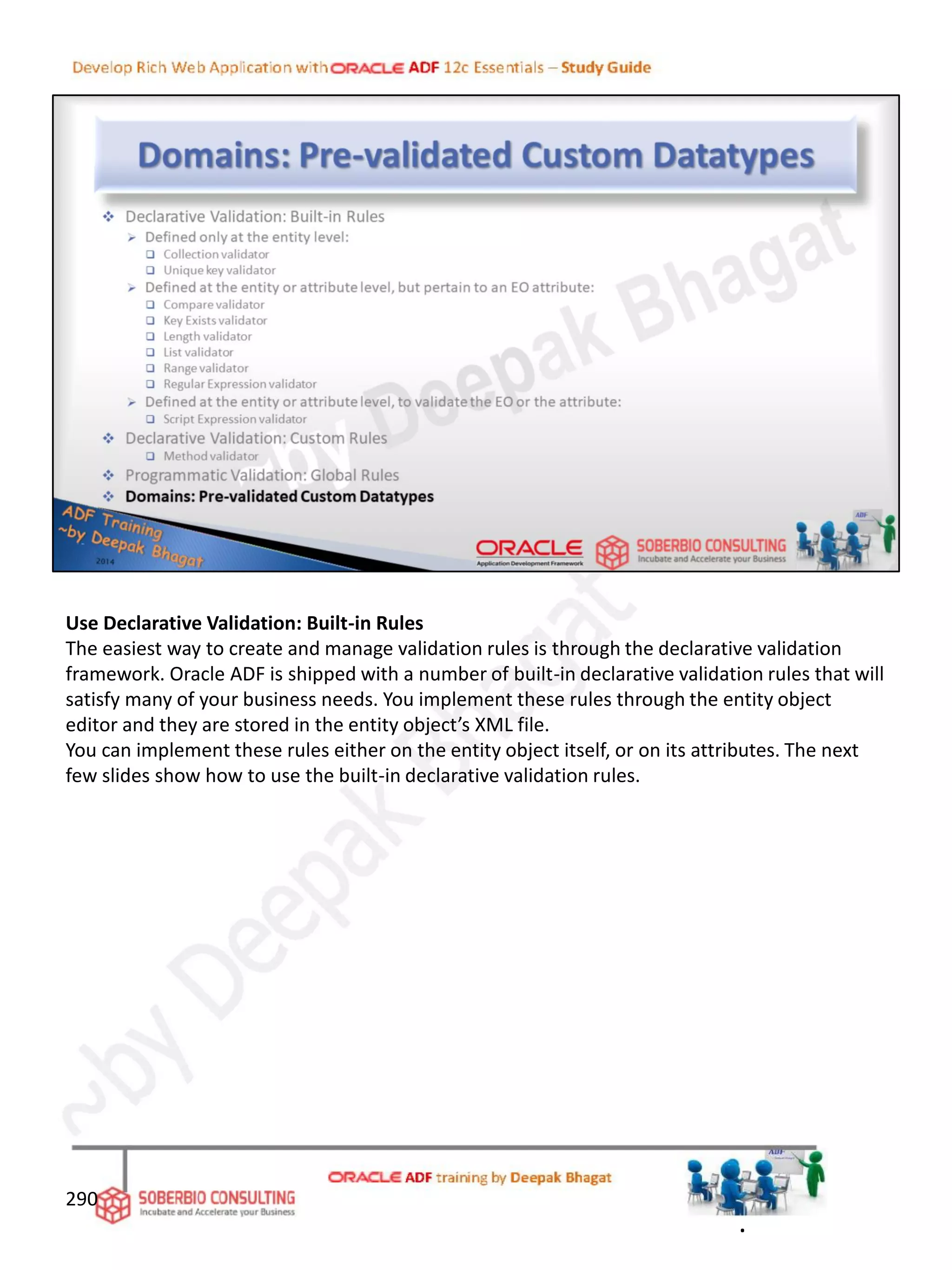 Use Declarative Validation: Built-in Rules
The easiest way to create and manage validation rules is through the declarative validation
framework. Oracle ADF is shipped with a number of built-in declarative validation rules that will
satisfy many of your business needs. You implement these rules through the entity object
editor and they are stored in the entity object’s XML file.
You can implement these rules either on the entity object itself, or on its attributes. The next
few slides show how to use the built-in declarative validation rules.
290
.
 