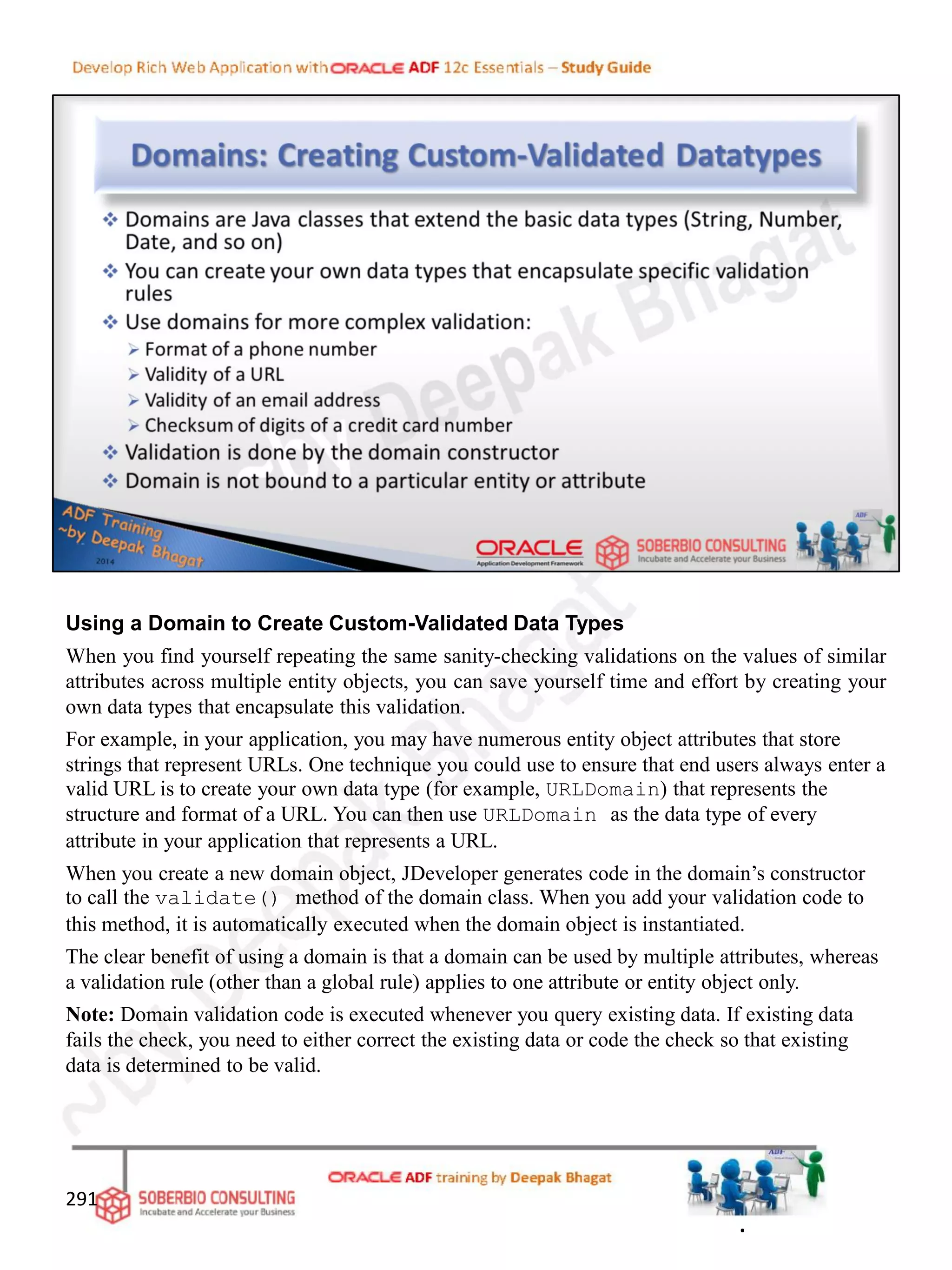 Using a Domain to Create Custom-Validated Data Types
When you find yourself repeating the same sanity-checking validations on the values of similar
attributes across multiple entity objects, you can save yourself time and effort by creating your
own data types that encapsulate this validation.
For example, in your application, you may have numerous entity object attributes that store
strings that represent URLs. One technique you could use to ensure that end users always enter a
valid URL is to create your own data type (for example, URLDomain) that represents the
structure and format of a URL. You can then use URLDomain as the data type of every
attribute in your application that represents a URL.
When you create a new domain object, JDeveloper generates code in the domain’s constructor
to call the validate() method of the domain class. When you add your validation code to
this method, it is automatically executed when the domain object is instantiated.
The clear benefit of using a domain is that a domain can be used by multiple attributes, whereas
a validation rule (other than a global rule) applies to one attribute or entity object only.
Note: Domain validation code is executed whenever you query existing data. If existing data
fails the check, you need to either correct the existing data or code the check so that existing
data is determined to be valid.
291
.
 