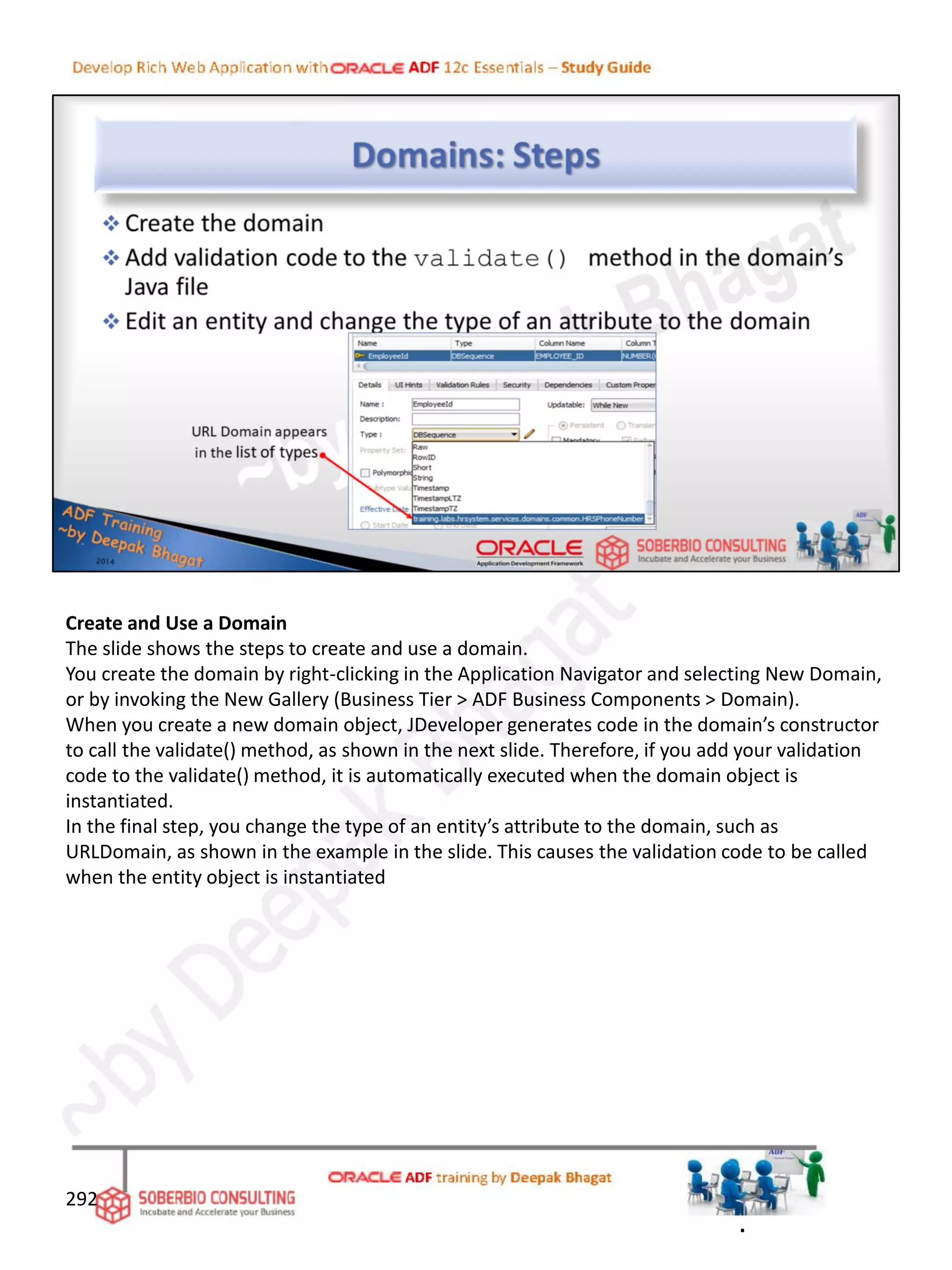 Create and Use a Domain
The slide shows the steps to create and use a domain.
You create the domain by right-clicking in the Application Navigator and selecting New Domain,
or by invoking the New Gallery (Business Tier > ADF Business Components > Domain).
When you create a new domain object, JDeveloper generates code in the domain’s constructor
to call the validate() method, as shown in the next slide. Therefore, if you add your validation
code to the validate() method, it is automatically executed when the domain object is
instantiated.
In the final step, you change the type of an entity’s attribute to the domain, such as
URLDomain, as shown in the example in the slide. This causes the validation code to be called
when the entity object is instantiated
292
.
 