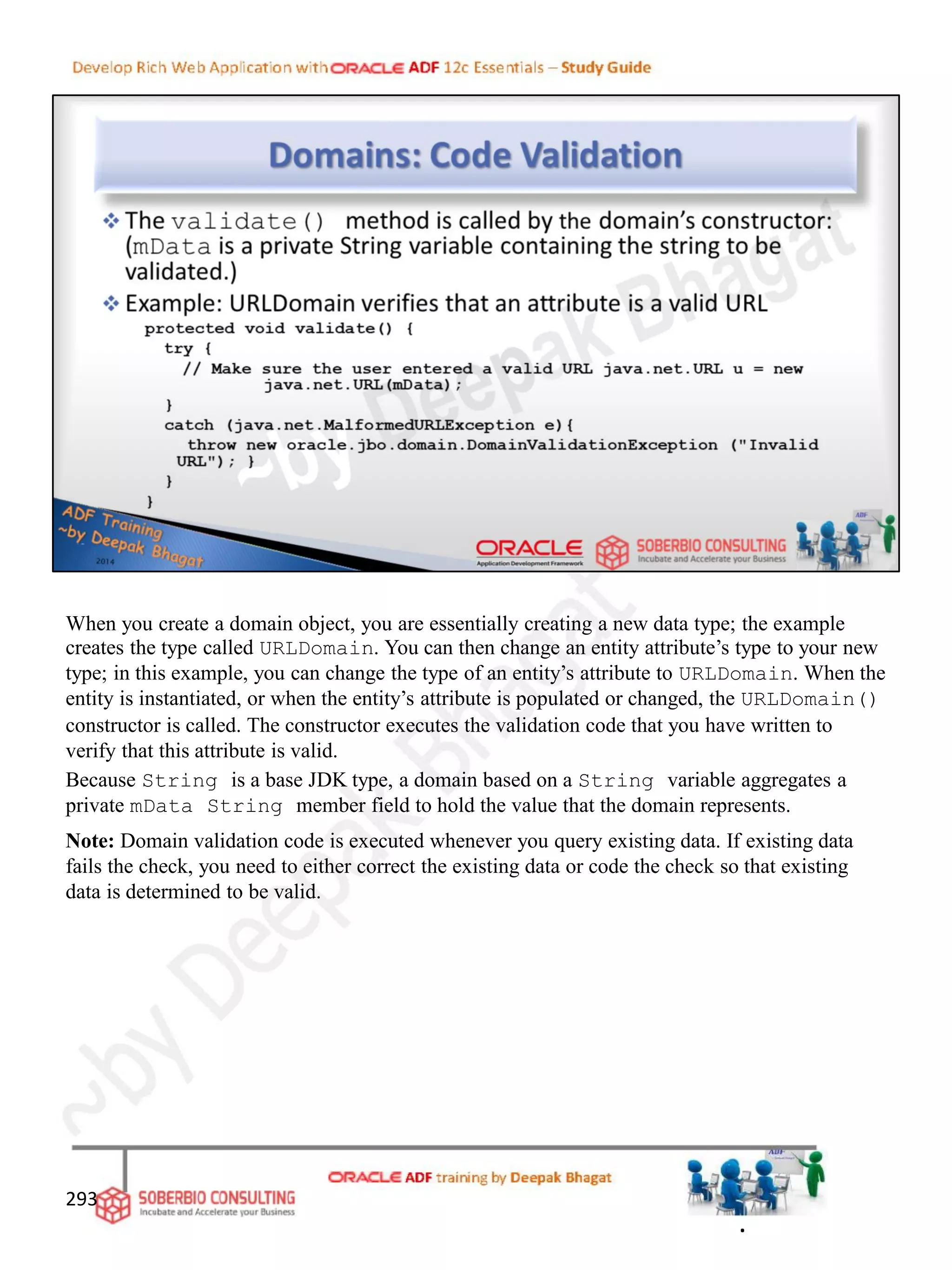 When you create a domain object, you are essentially creating a new data type; the example
creates the type called URLDomain. You can then change an entity attribute’s type to your new
type; in this example, you can change the type of an entity’s attribute to URLDomain. When the
entity is instantiated, or when the entity’s attribute is populated or changed, the URLDomain()
constructor is called. The constructor executes the validation code that you have written to
verify that this attribute is valid.
Because String is a base JDK type, a domain based on a String variable aggregates a
private mData String member field to hold the value that the domain represents.
Note: Domain validation code is executed whenever you query existing data. If existing data
fails the check, you need to either correct the existing data or code the check so that existing
data is determined to be valid.
293
.
 