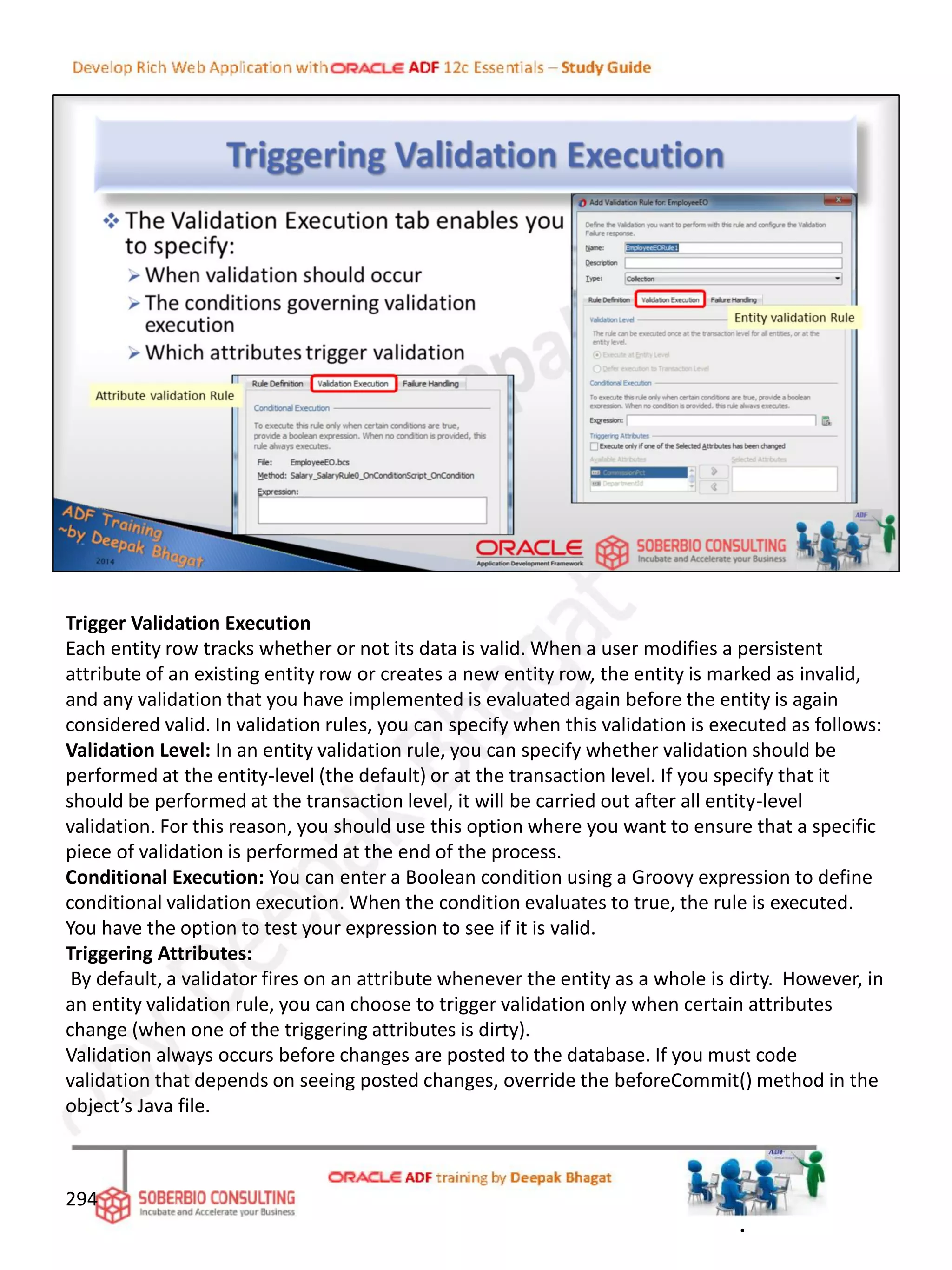Trigger Validation Execution
Each entity row tracks whether or not its data is valid. When a user modifies a persistent
attribute of an existing entity row or creates a new entity row, the entity is marked as invalid,
and any validation that you have implemented is evaluated again before the entity is again
considered valid. In validation rules, you can specify when this validation is executed as follows:
Validation Level: In an entity validation rule, you can specify whether validation should be
performed at the entity-level (the default) or at the transaction level. If you specify that it
should be performed at the transaction level, it will be carried out after all entity-level
validation. For this reason, you should use this option where you want to ensure that a specific
piece of validation is performed at the end of the process.
Conditional Execution: You can enter a Boolean condition using a Groovy expression to define
conditional validation execution. When the condition evaluates to true, the rule is executed.
You have the option to test your expression to see if it is valid.
Triggering Attributes:
By default, a validator fires on an attribute whenever the entity as a whole is dirty. However, in
an entity validation rule, you can choose to trigger validation only when certain attributes
change (when one of the triggering attributes is dirty).
Validation always occurs before changes are posted to the database. If you must code
validation that depends on seeing posted changes, override the beforeCommit() method in the
object’s Java file.
294
.
 