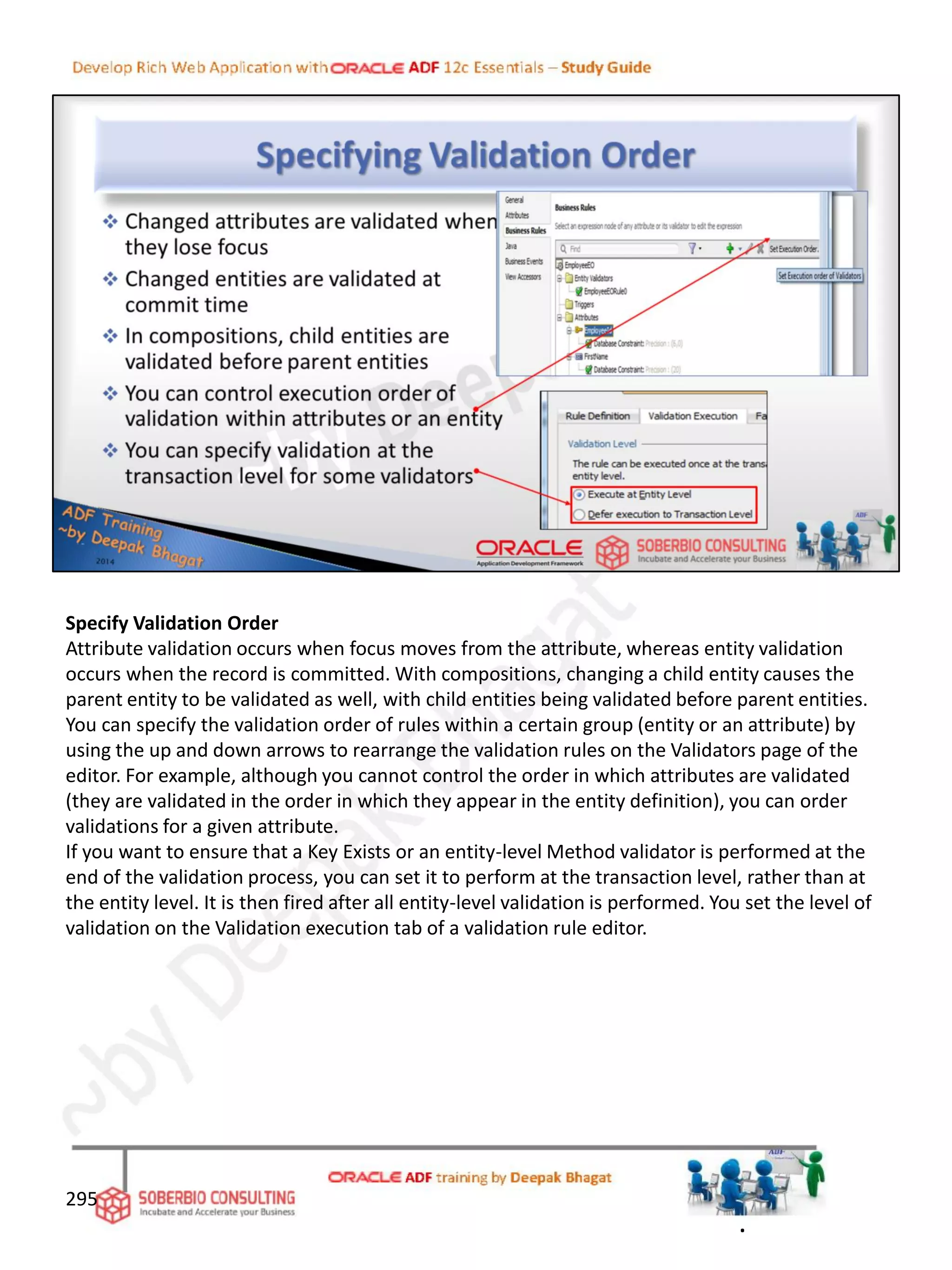 Specify Validation Order
Attribute validation occurs when focus moves from the attribute, whereas entity validation
occurs when the record is committed. With compositions, changing a child entity causes the
parent entity to be validated as well, with child entities being validated before parent entities.
You can specify the validation order of rules within a certain group (entity or an attribute) by
using the up and down arrows to rearrange the validation rules on the Validators page of the
editor. For example, although you cannot control the order in which attributes are validated
(they are validated in the order in which they appear in the entity definition), you can order
validations for a given attribute.
If you want to ensure that a Key Exists or an entity-level Method validator is performed at the
end of the validation process, you can set it to perform at the transaction level, rather than at
the entity level. It is then fired after all entity-level validation is performed. You set the level of
validation on the Validation execution tab of a validation rule editor.
295
.
 