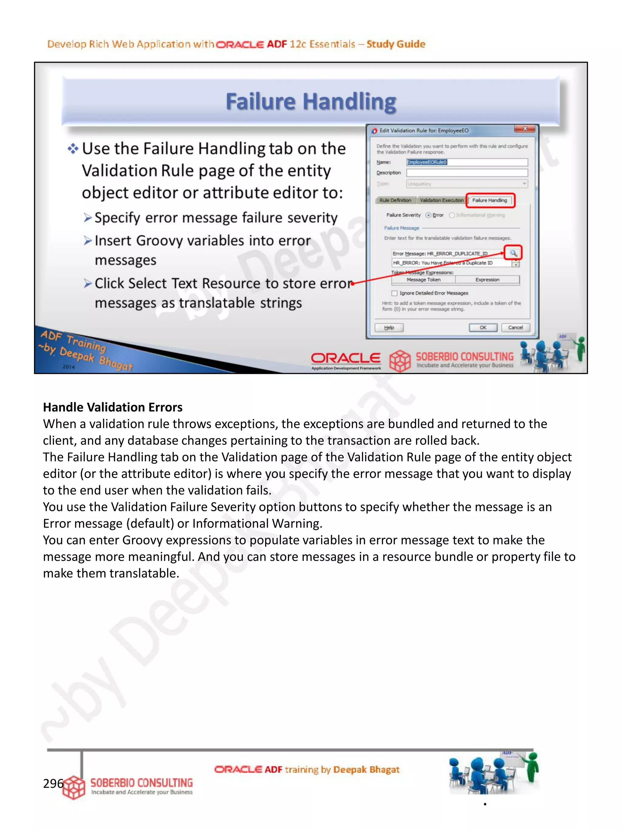 Handle Validation Errors
When a validation rule throws exceptions, the exceptions are bundled and returned to the
client, and any database changes pertaining to the transaction are rolled back.
The Failure Handling tab on the Validation page of the Validation Rule page of the entity object
editor (or the attribute editor) is where you specify the error message that you want to display
to the end user when the validation fails.
You use the Validation Failure Severity option buttons to specify whether the message is an
Error message (default) or Informational Warning.
You can enter Groovy expressions to populate variables in error message text to make the
message more meaningful. And you can store messages in a resource bundle or property file to
make them translatable.
296
.
 