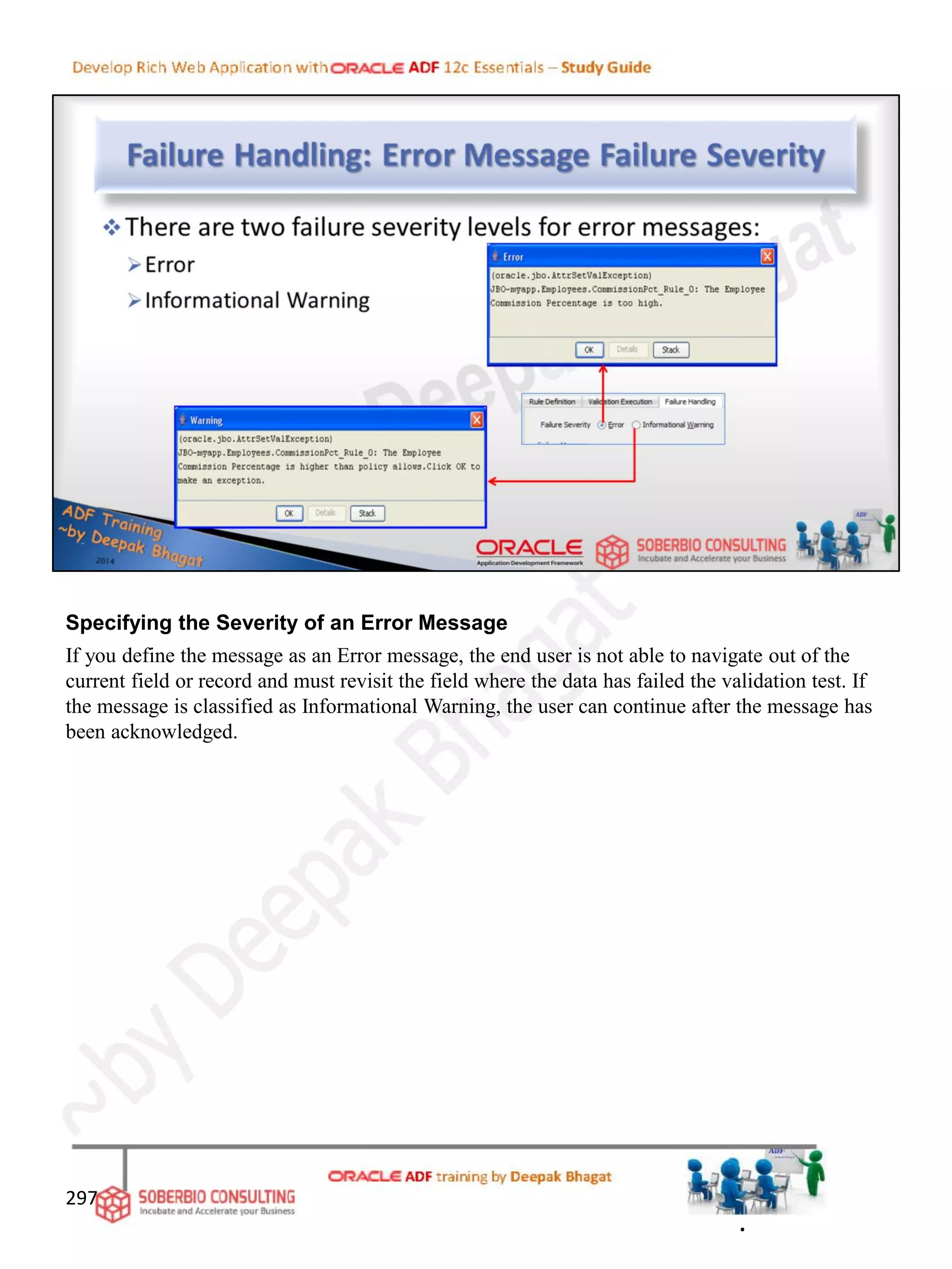 Specifying the Severity of an Error Message
If you define the message as an Error message, the end user is not able to navigate out of the
current field or record and must revisit the field where the data has failed the validation test. If
the message is classified as Informational Warning, the user can continue after the message has
been acknowledged.
297
.
 
