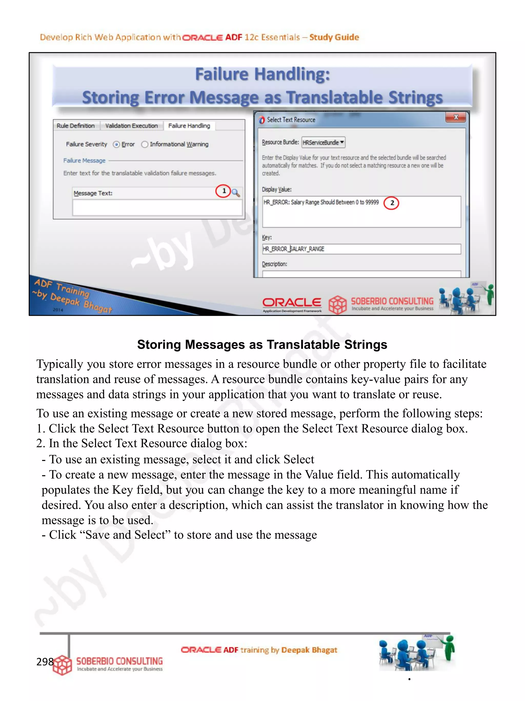 Storing Messages as Translatable Strings
Typically you store error messages in a resource bundle or other property file to facilitate
translation and reuse of messages. A resource bundle contains key-value pairs for any
messages and data strings in your application that you want to translate or reuse.
To use an existing message or create a new stored message, perform the following steps:
1. Click the Select Text Resource button to open the Select Text Resource dialog box.
2. In the Select Text Resource dialog box:
- To use an existing message, select it and click Select
- To create a new message, enter the message in the Value field. This automatically
populates the Key field, but you can change the key to a more meaningful name if
desired. You also enter a description, which can assist the translator in knowing how the
message is to be used.
- Click “Save and Select” to store and use the message
298
.
 