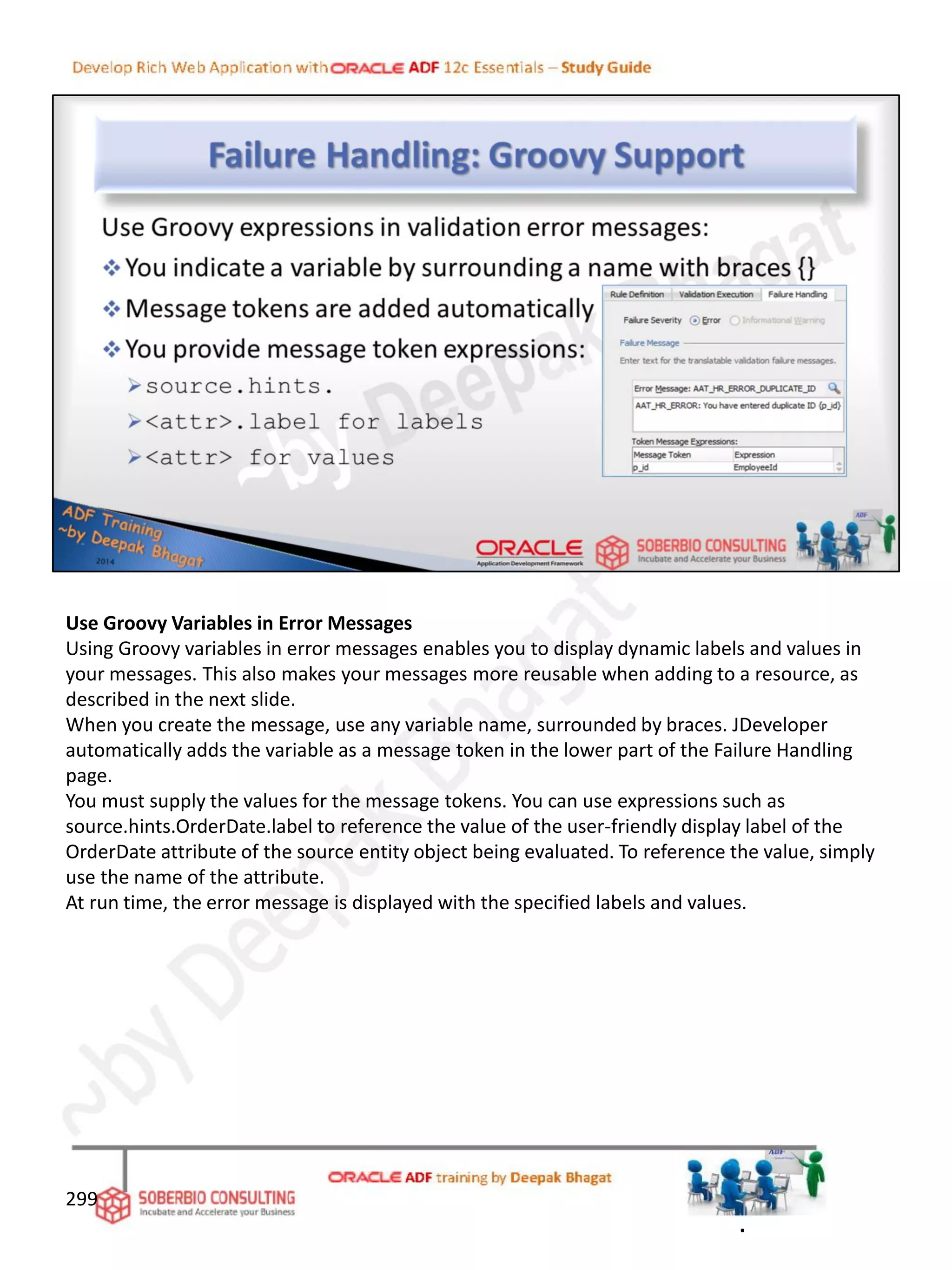 Use Groovy Variables in Error Messages
Using Groovy variables in error messages enables you to display dynamic labels and values in
your messages. This also makes your messages more reusable when adding to a resource, as
described in the next slide.
When you create the message, use any variable name, surrounded by braces. JDeveloper
automatically adds the variable as a message token in the lower part of the Failure Handling
page.
You must supply the values for the message tokens. You can use expressions such as
source.hints.OrderDate.label to reference the value of the user-friendly display label of the
OrderDate attribute of the source entity object being evaluated. To reference the value, simply
use the name of the attribute.
At run time, the error message is displayed with the specified labels and values.
299
.
 