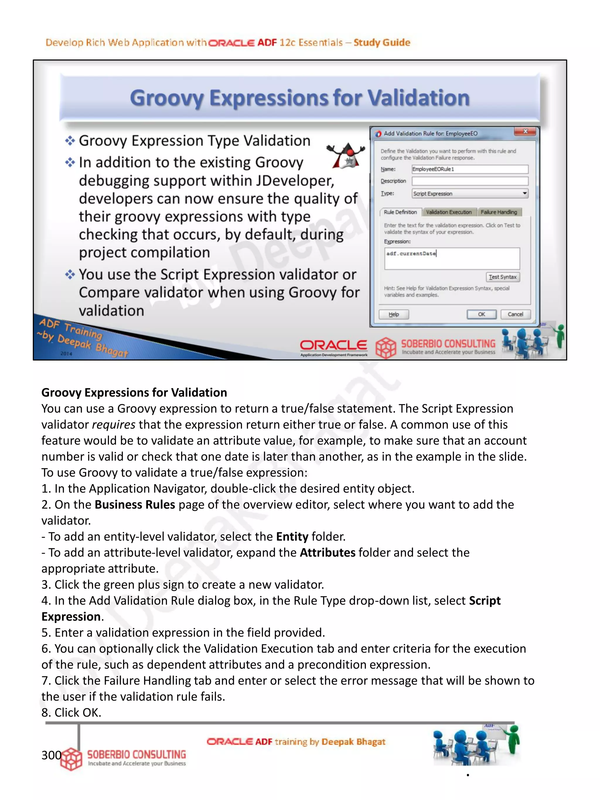 Groovy Expressions for Validation
You can use a Groovy expression to return a true/false statement. The Script Expression
validator requires that the expression return either true or false. A common use of this
feature would be to validate an attribute value, for example, to make sure that an account
number is valid or check that one date is later than another, as in the example in the slide.
To use Groovy to validate a true/false expression:
1. In the Application Navigator, double-click the desired entity object.
2. On the Business Rules page of the overview editor, select where you want to add the
validator.
- To add an entity-level validator, select the Entity folder.
- To add an attribute-level validator, expand the Attributes folder and select the
appropriate attribute.
3. Click the green plus sign to create a new validator.
4. In the Add Validation Rule dialog box, in the Rule Type drop-down list, select Script
Expression.
5. Enter a validation expression in the field provided.
6. You can optionally click the Validation Execution tab and enter criteria for the execution
of the rule, such as dependent attributes and a precondition expression.
7. Click the Failure Handling tab and enter or select the error message that will be shown to
the user if the validation rule fails.
8. Click OK.
300
.
 