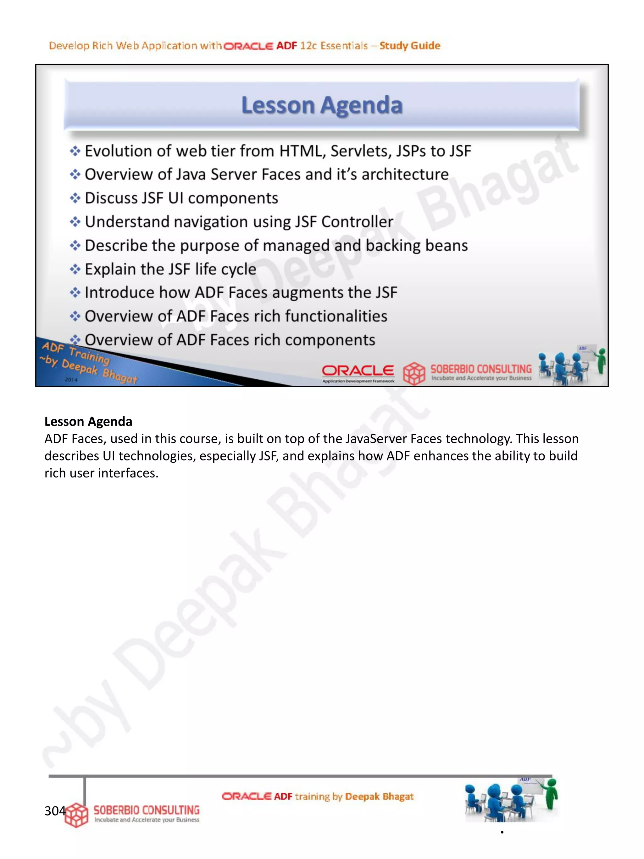 Lesson Agenda
ADF Faces, used in this course, is built on top of the JavaServer Faces technology. This lesson
describes UI technologies, especially JSF, and explains how ADF enhances the ability to build
rich user interfaces.
304
.
 
