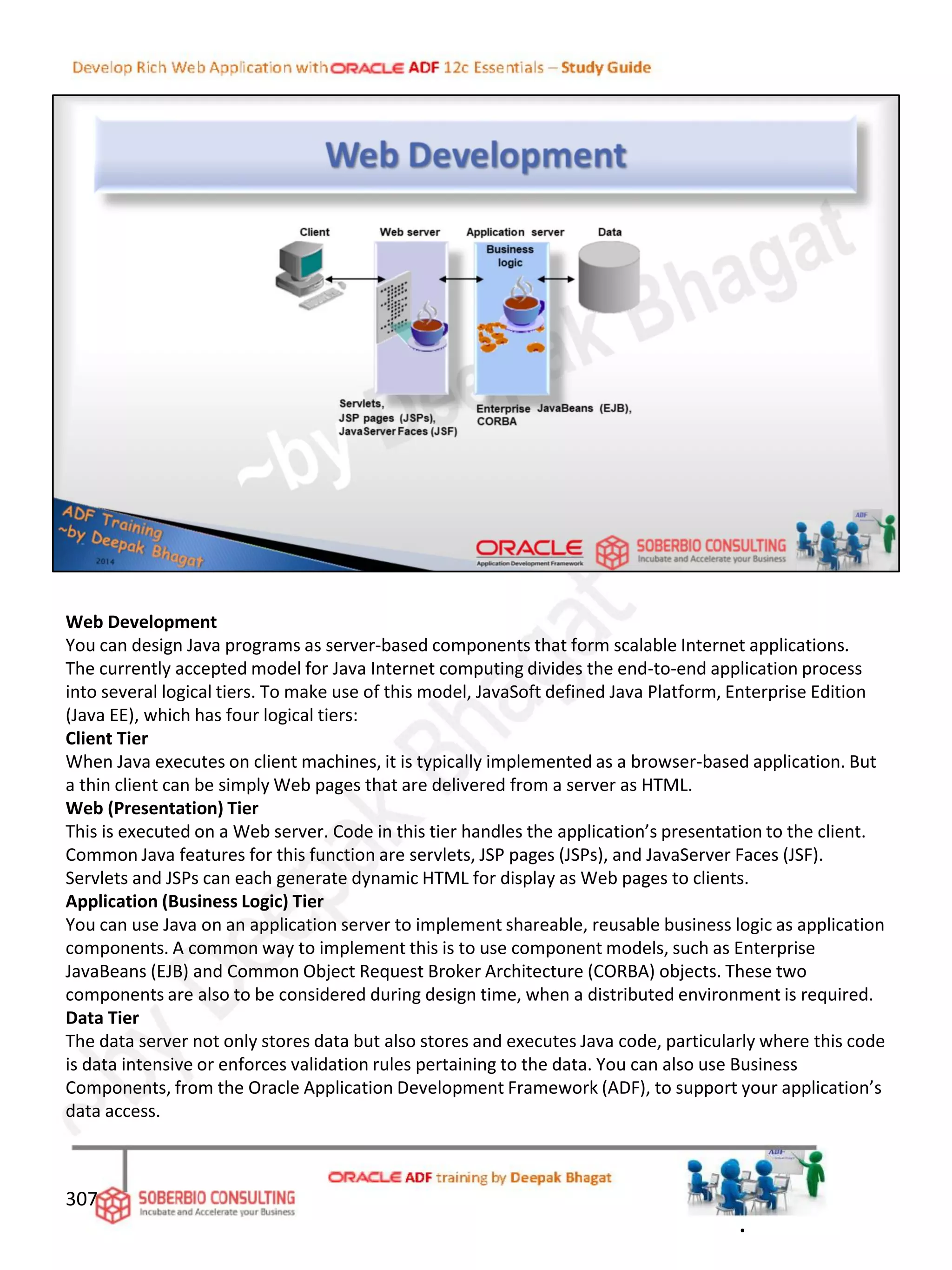 Web Development
You can design Java programs as server-based components that form scalable Internet applications.
The currently accepted model for Java Internet computing divides the end-to-end application process
into several logical tiers. To make use of this model, JavaSoft defined Java Platform, Enterprise Edition
(Java EE), which has four logical tiers:
Client Tier
When Java executes on client machines, it is typically implemented as a browser-based application. But
a thin client can be simply Web pages that are delivered from a server as HTML.
Web (Presentation) Tier
This is executed on a Web server. Code in this tier handles the application’s presentation to the client.
Common Java features for this function are servlets, JSP pages (JSPs), and JavaServer Faces (JSF).
Servlets and JSPs can each generate dynamic HTML for display as Web pages to clients.
Application (Business Logic) Tier
You can use Java on an application server to implement shareable, reusable business logic as application
components. A common way to implement this is to use component models, such as Enterprise
JavaBeans (EJB) and Common Object Request Broker Architecture (CORBA) objects. These two
components are also to be considered during design time, when a distributed environment is required.
Data Tier
The data server not only stores data but also stores and executes Java code, particularly where this code
is data intensive or enforces validation rules pertaining to the data. You can also use Business
Components, from the Oracle Application Development Framework (ADF), to support your application’s
data access.
307
.
 