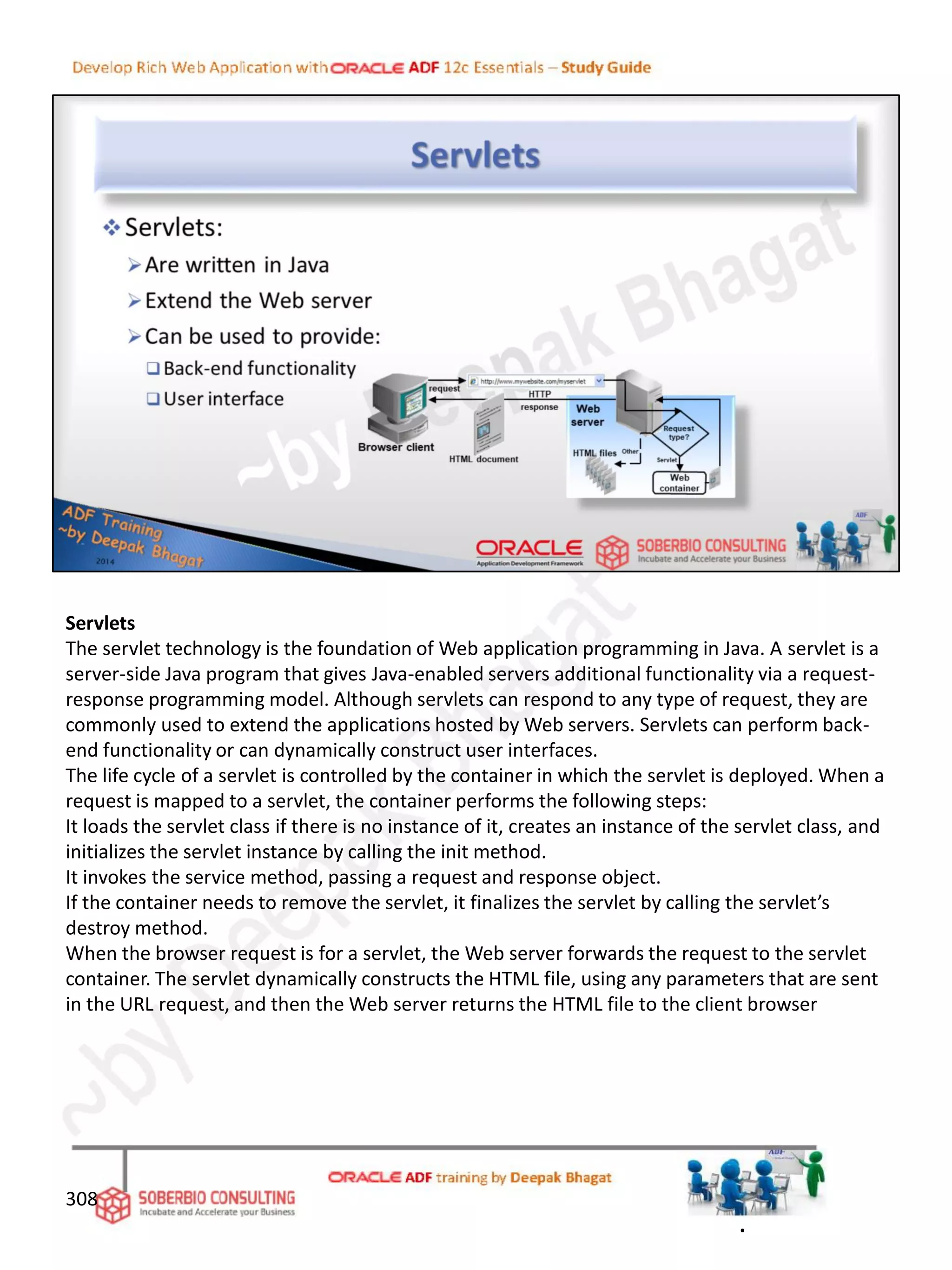 Servlets
The servlet technology is the foundation of Web application programming in Java. A servlet is a
server-side Java program that gives Java-enabled servers additional functionality via a request-
response programming model. Although servlets can respond to any type of request, they are
commonly used to extend the applications hosted by Web servers. Servlets can perform back-
end functionality or can dynamically construct user interfaces.
The life cycle of a servlet is controlled by the container in which the servlet is deployed. When a
request is mapped to a servlet, the container performs the following steps:
It loads the servlet class if there is no instance of it, creates an instance of the servlet class, and
initializes the servlet instance by calling the init method.
It invokes the service method, passing a request and response object.
If the container needs to remove the servlet, it finalizes the servlet by calling the servlet’s
destroy method.
When the browser request is for a servlet, the Web server forwards the request to the servlet
container. The servlet dynamically constructs the HTML file, using any parameters that are sent
in the URL request, and then the Web server returns the HTML file to the client browser
308
.
 