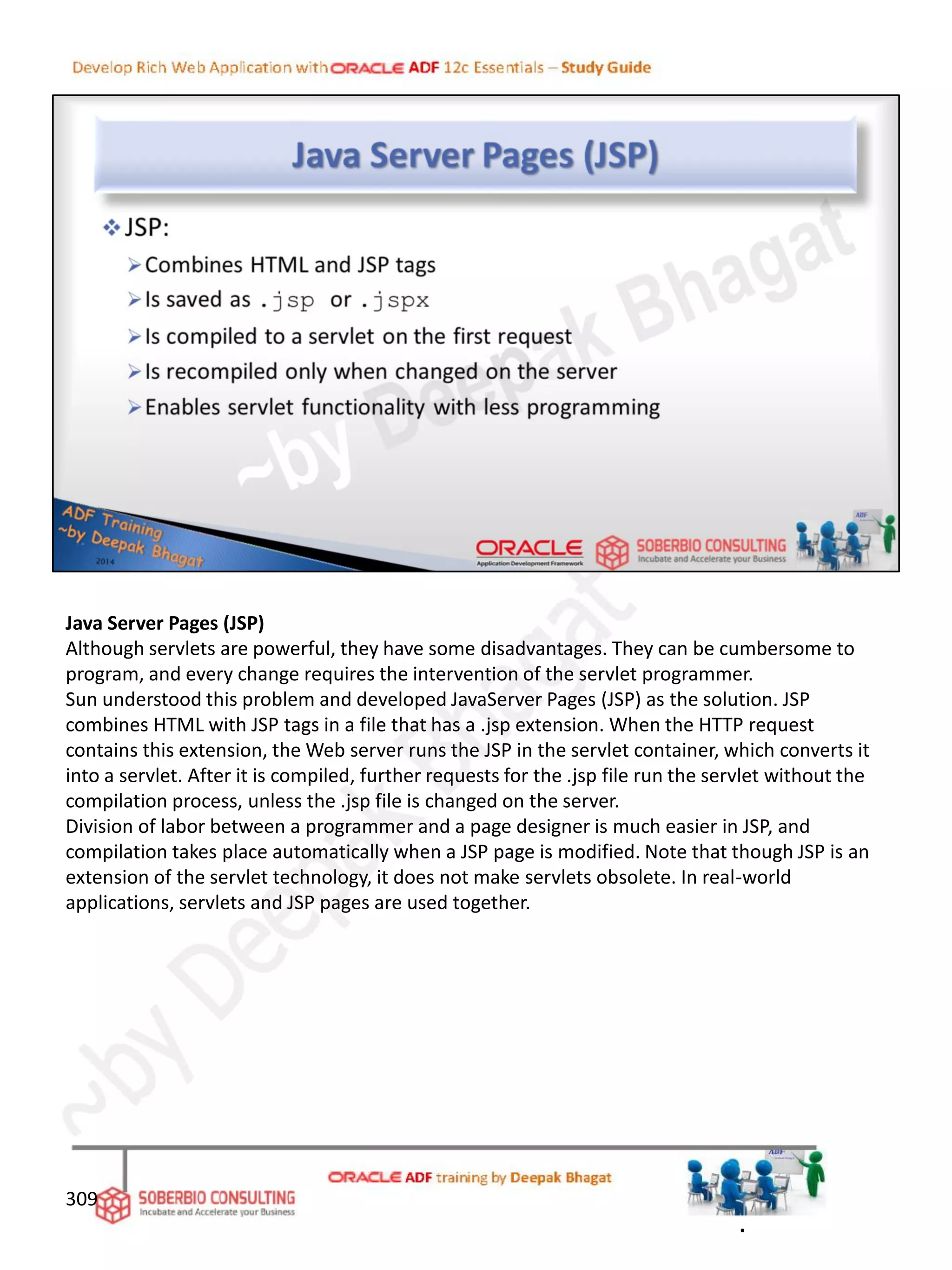 Java Server Pages (JSP)
Although servlets are powerful, they have some disadvantages. They can be cumbersome to
program, and every change requires the intervention of the servlet programmer.
Sun understood this problem and developed JavaServer Pages (JSP) as the solution. JSP
combines HTML with JSP tags in a file that has a .jsp extension. When the HTTP request
contains this extension, the Web server runs the JSP in the servlet container, which converts it
into a servlet. After it is compiled, further requests for the .jsp file run the servlet without the
compilation process, unless the .jsp file is changed on the server.
Division of labor between a programmer and a page designer is much easier in JSP, and
compilation takes place automatically when a JSP page is modified. Note that though JSP is an
extension of the servlet technology, it does not make servlets obsolete. In real-world
applications, servlets and JSP pages are used together.
309
.
 