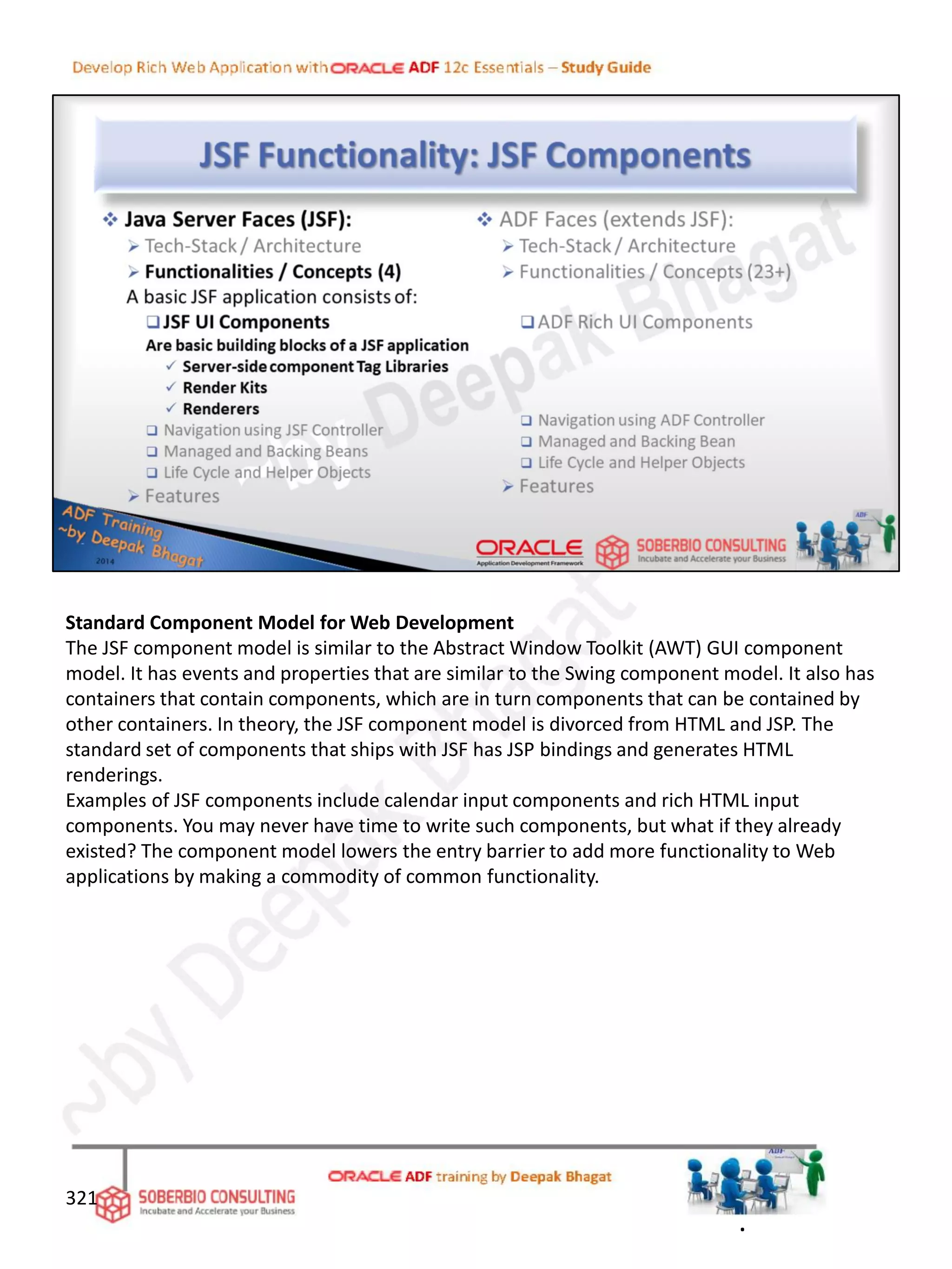 Standard Component Model for Web Development
The JSF component model is similar to the Abstract Window Toolkit (AWT) GUI component
model. It has events and properties that are similar to the Swing component model. It also has
containers that contain components, which are in turn components that can be contained by
other containers. In theory, the JSF component model is divorced from HTML and JSP. The
standard set of components that ships with JSF has JSP bindings and generates HTML
renderings.
Examples of JSF components include calendar input components and rich HTML input
components. You may never have time to write such components, but what if they already
existed? The component model lowers the entry barrier to add more functionality to Web
applications by making a commodity of common functionality.
321
.
 