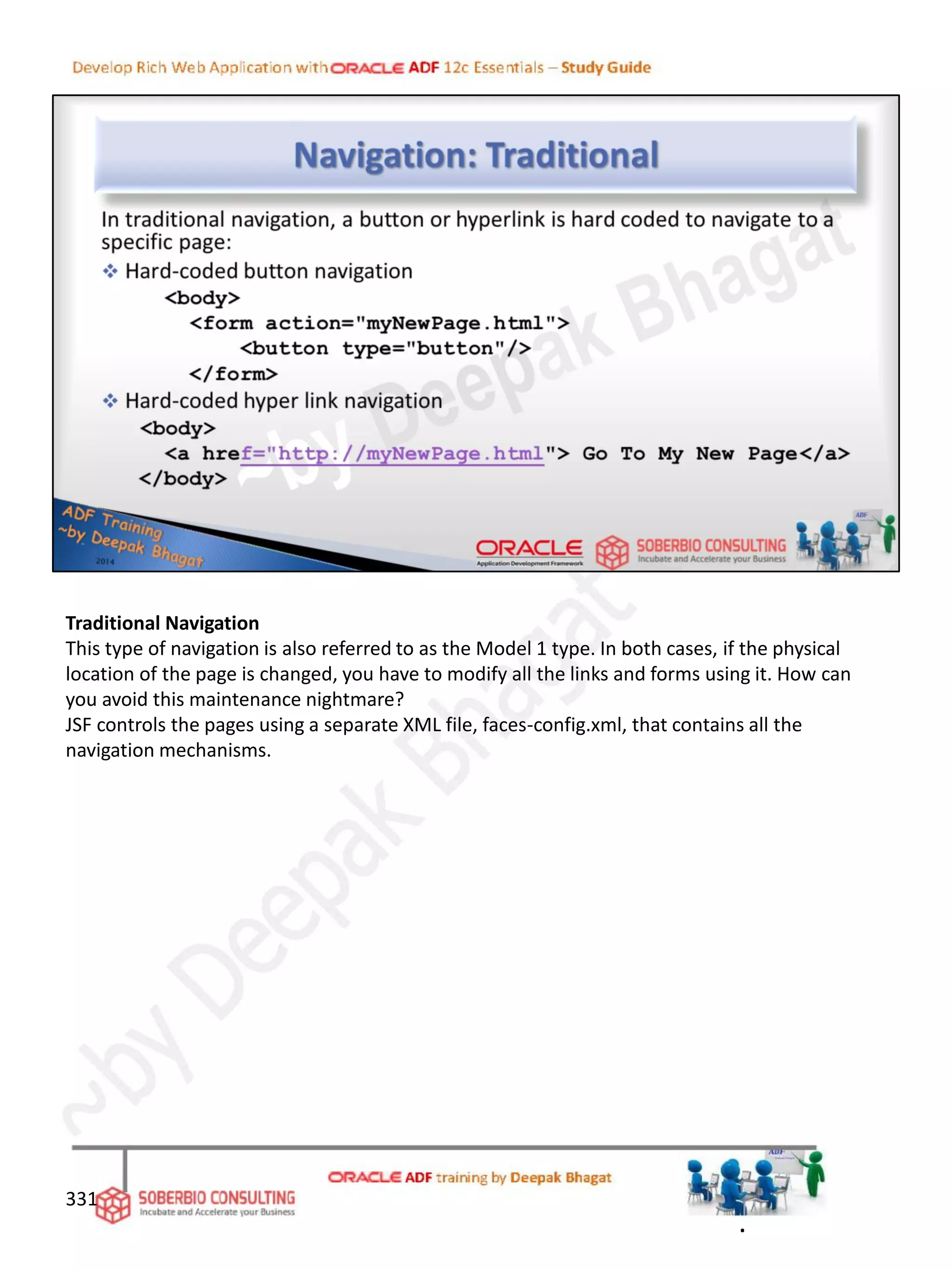 Traditional Navigation
This type of navigation is also referred to as the Model 1 type. In both cases, if the physical
location of the page is changed, you have to modify all the links and forms using it. How can
you avoid this maintenance nightmare?
JSF controls the pages using a separate XML file, faces-config.xml, that contains all the
navigation mechanisms.
331
.
 