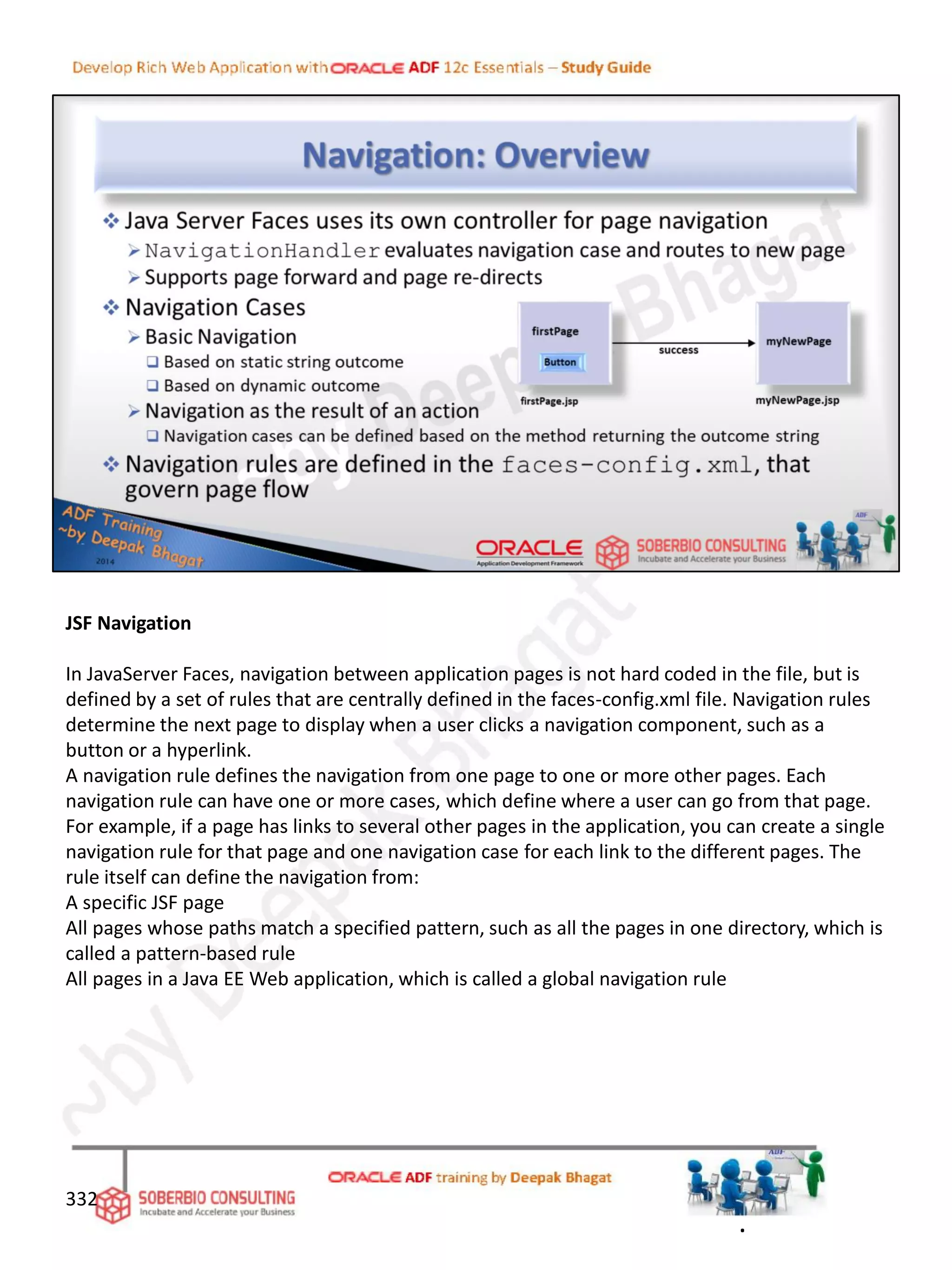 JSF Navigation
In JavaServer Faces, navigation between application pages is not hard coded in the file, but is
defined by a set of rules that are centrally defined in the faces-config.xml file. Navigation rules
determine the next page to display when a user clicks a navigation component, such as a
button or a hyperlink.
A navigation rule defines the navigation from one page to one or more other pages. Each
navigation rule can have one or more cases, which define where a user can go from that page.
For example, if a page has links to several other pages in the application, you can create a single
navigation rule for that page and one navigation case for each link to the different pages. The
rule itself can define the navigation from:
A specific JSF page
All pages whose paths match a specified pattern, such as all the pages in one directory, which is
called a pattern-based rule
All pages in a Java EE Web application, which is called a global navigation rule
332
.
 