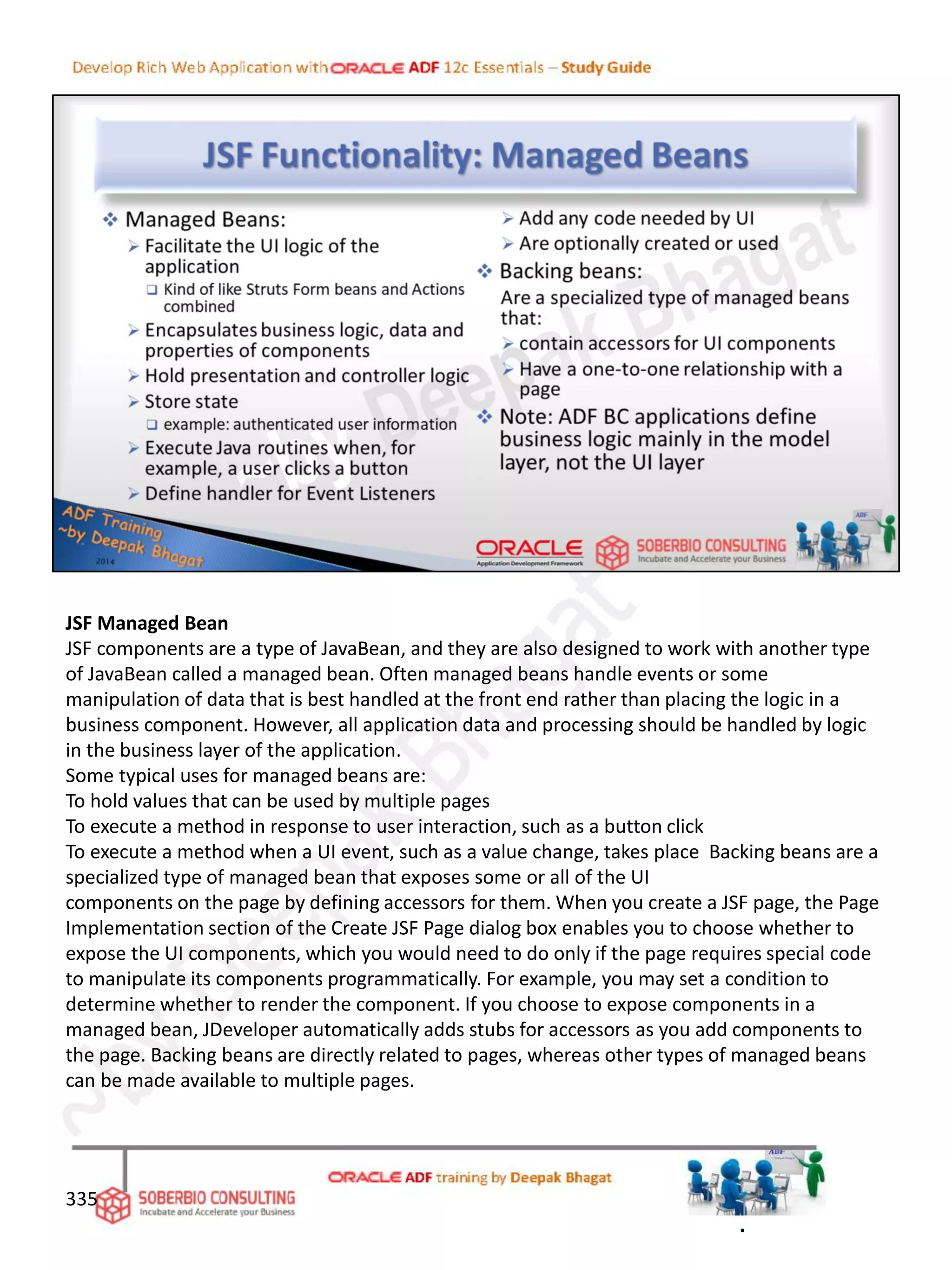 JSF Managed Bean
JSF components are a type of JavaBean, and they are also designed to work with another type
of JavaBean called a managed bean. Often managed beans handle events or some
manipulation of data that is best handled at the front end rather than placing the logic in a
business component. However, all application data and processing should be handled by logic
in the business layer of the application.
Some typical uses for managed beans are:
To hold values that can be used by multiple pages
To execute a method in response to user interaction, such as a button click
To execute a method when a UI event, such as a value change, takes place Backing beans are a
specialized type of managed bean that exposes some or all of the UI
components on the page by defining accessors for them. When you create a JSF page, the Page
Implementation section of the Create JSF Page dialog box enables you to choose whether to
expose the UI components, which you would need to do only if the page requires special code
to manipulate its components programmatically. For example, you may set a condition to
determine whether to render the component. If you choose to expose components in a
managed bean, JDeveloper automatically adds stubs for accessors as you add components to
the page. Backing beans are directly related to pages, whereas other types of managed beans
can be made available to multiple pages.
335
.
 