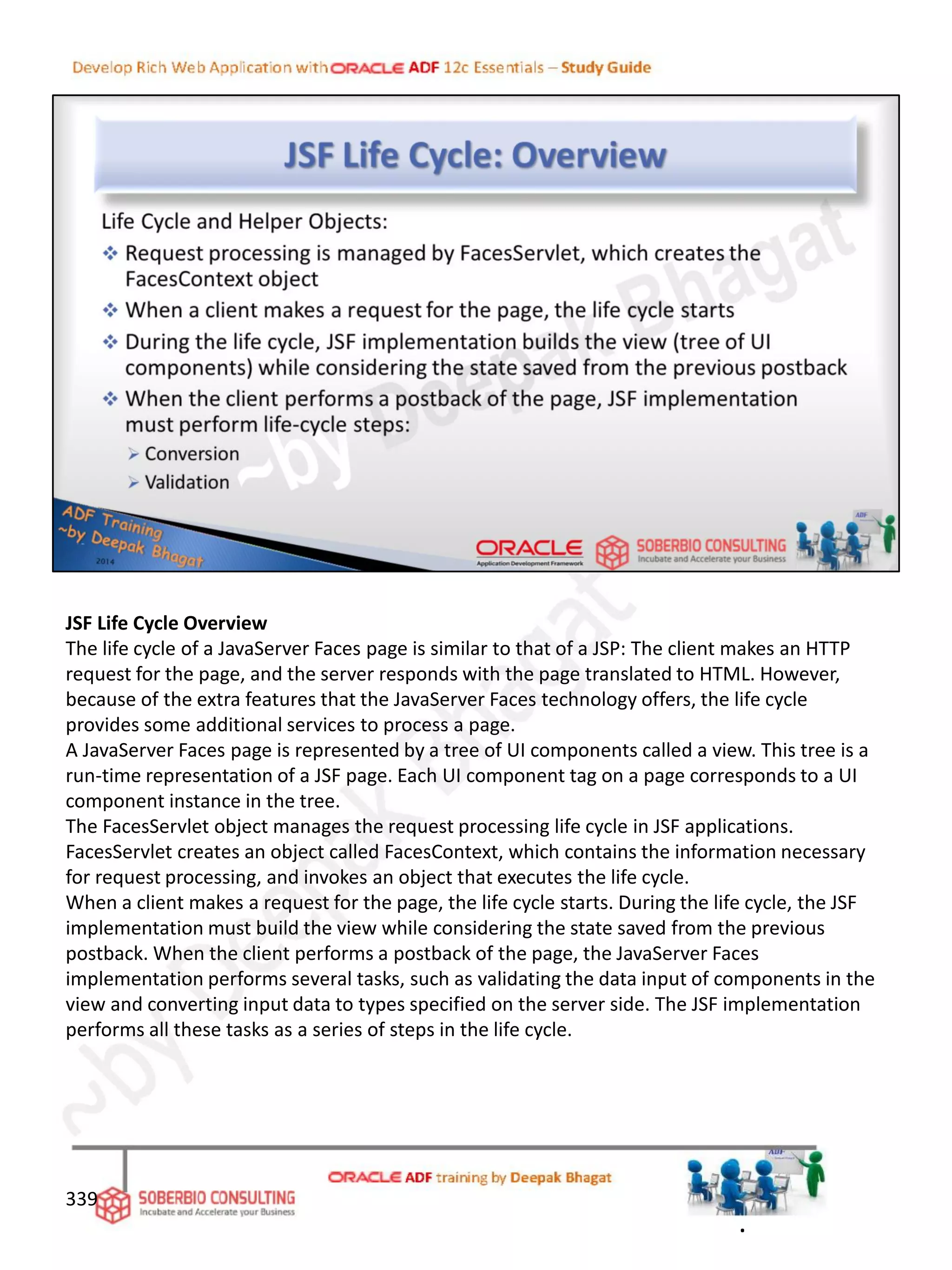 JSF Life Cycle Overview
The life cycle of a JavaServer Faces page is similar to that of a JSP: The client makes an HTTP
request for the page, and the server responds with the page translated to HTML. However,
because of the extra features that the JavaServer Faces technology offers, the life cycle
provides some additional services to process a page.
A JavaServer Faces page is represented by a tree of UI components called a view. This tree is a
run-time representation of a JSF page. Each UI component tag on a page corresponds to a UI
component instance in the tree.
The FacesServlet object manages the request processing life cycle in JSF applications.
FacesServlet creates an object called FacesContext, which contains the information necessary
for request processing, and invokes an object that executes the life cycle.
When a client makes a request for the page, the life cycle starts. During the life cycle, the JSF
implementation must build the view while considering the state saved from the previous
postback. When the client performs a postback of the page, the JavaServer Faces
implementation performs several tasks, such as validating the data input of components in the
view and converting input data to types specified on the server side. The JSF implementation
performs all these tasks as a series of steps in the life cycle.
339
.
 