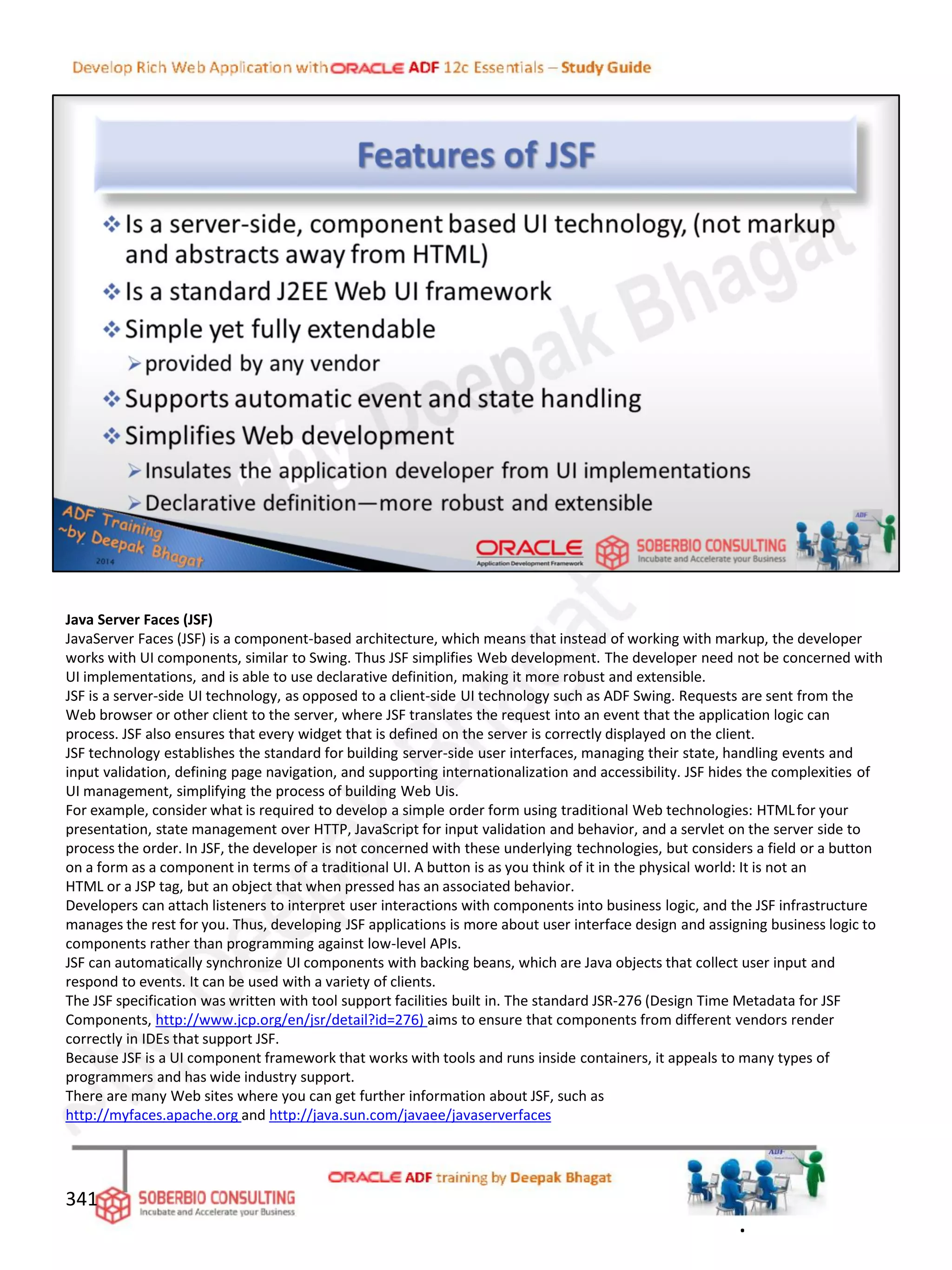 Java Server Faces (JSF)
JavaServer Faces (JSF) is a component-based architecture, which means that instead of working with markup, the developer
works with UI components, similar to Swing. Thus JSF simplifies Web development. The developer need not be concerned with
UI implementations, and is able to use declarative definition, making it more robust and extensible.
JSF is a server-side UI technology, as opposed to a client-side UI technology such as ADF Swing. Requests are sent from the
Web browser or other client to the server, where JSF translates the request into an event that the application logic can
process. JSF also ensures that every widget that is defined on the server is correctly displayed on the client.
JSF technology establishes the standard for building server-side user interfaces, managing their state, handling events and
input validation, defining page navigation, and supporting internationalization and accessibility. JSF hides the complexities of
UI management, simplifying the process of building Web Uis.
For example, consider what is required to develop a simple order form using traditional Web technologies: HTMLfor your
presentation, state management over HTTP, JavaScript for input validation and behavior, and a servlet on the server side to
process the order. In JSF, the developer is not concerned with these underlying technologies, but considers a field or a button
on a form as a component in terms of a traditional UI. A button is as you think of it in the physical world: It is not an
HTML or a JSP tag, but an object that when pressed has an associated behavior.
Developers can attach listeners to interpret user interactions with components into business logic, and the JSF infrastructure
manages the rest for you. Thus, developing JSF applications is more about user interface design and assigning business logic to
components rather than programming against low-level APIs.
JSF can automatically synchronize UI components with backing beans, which are Java objects that collect user input and
respond to events. It can be used with a variety of clients.
The JSF specification was written with tool support facilities built in. The standard JSR-276 (Design Time Metadata for JSF
Components, http://www.jcp.org/en/jsr/detail?id=276) aims to ensure that components from different vendors render
correctly in IDEs that support JSF.
Because JSF is a UI component framework that works with tools and runs inside containers, it appeals to many types of
programmers and has wide industry support.
There are many Web sites where you can get further information about JSF, such as
http://myfaces.apache.org and http://java.sun.com/javaee/javaserverfaces
341
.
 