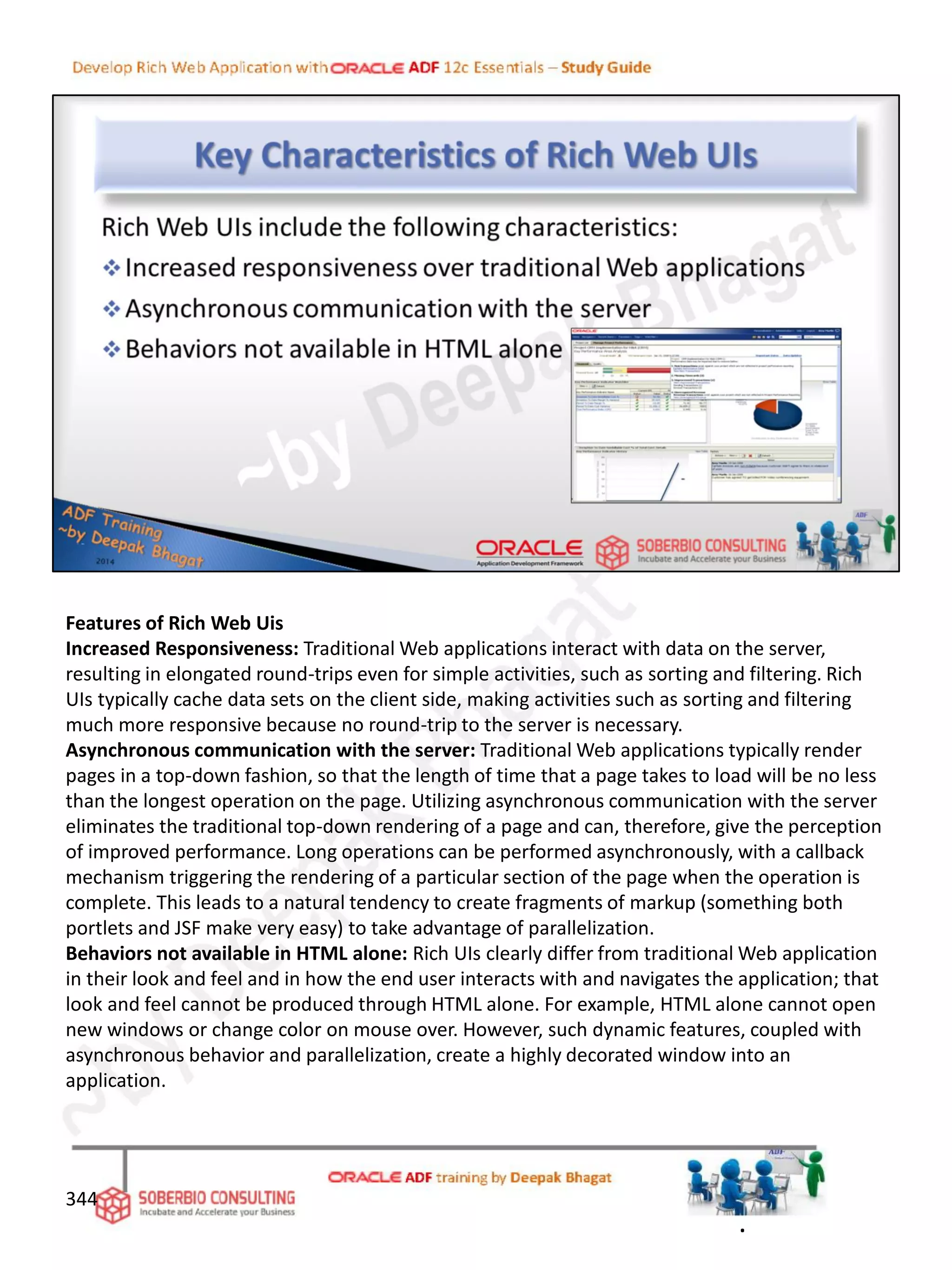 Features of Rich Web Uis
Increased Responsiveness: Traditional Web applications interact with data on the server,
resulting in elongated round-trips even for simple activities, such as sorting and filtering. Rich
UIs typically cache data sets on the client side, making activities such as sorting and filtering
much more responsive because no round-trip to the server is necessary.
Asynchronous communication with the server: Traditional Web applications typically render
pages in a top-down fashion, so that the length of time that a page takes to load will be no less
than the longest operation on the page. Utilizing asynchronous communication with the server
eliminates the traditional top-down rendering of a page and can, therefore, give the perception
of improved performance. Long operations can be performed asynchronously, with a callback
mechanism triggering the rendering of a particular section of the page when the operation is
complete. This leads to a natural tendency to create fragments of markup (something both
portlets and JSF make very easy) to take advantage of parallelization.
Behaviors not available in HTML alone: Rich UIs clearly differ from traditional Web application
in their look and feel and in how the end user interacts with and navigates the application; that
look and feel cannot be produced through HTML alone. For example, HTML alone cannot open
new windows or change color on mouse over. However, such dynamic features, coupled with
asynchronous behavior and parallelization, create a highly decorated window into an
application.
344
.
 