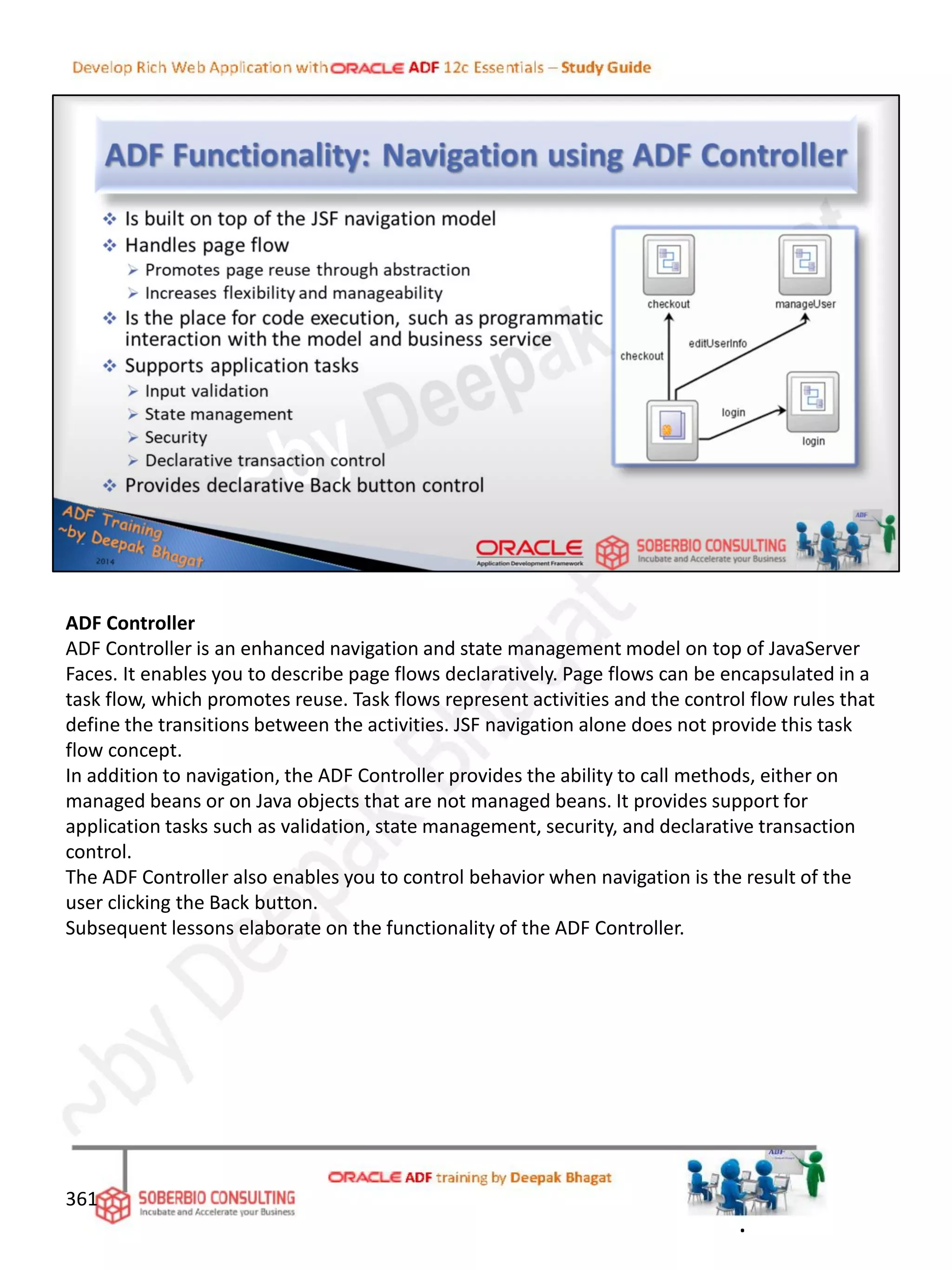 ADF Controller
ADF Controller is an enhanced navigation and state management model on top of JavaServer
Faces. It enables you to describe page flows declaratively. Page flows can be encapsulated in a
task flow, which promotes reuse. Task flows represent activities and the control flow rules that
define the transitions between the activities. JSF navigation alone does not provide this task
flow concept.
In addition to navigation, the ADF Controller provides the ability to call methods, either on
managed beans or on Java objects that are not managed beans. It provides support for
application tasks such as validation, state management, security, and declarative transaction
control.
The ADF Controller also enables you to control behavior when navigation is the result of the
user clicking the Back button.
Subsequent lessons elaborate on the functionality of the ADF Controller.
361
.
 