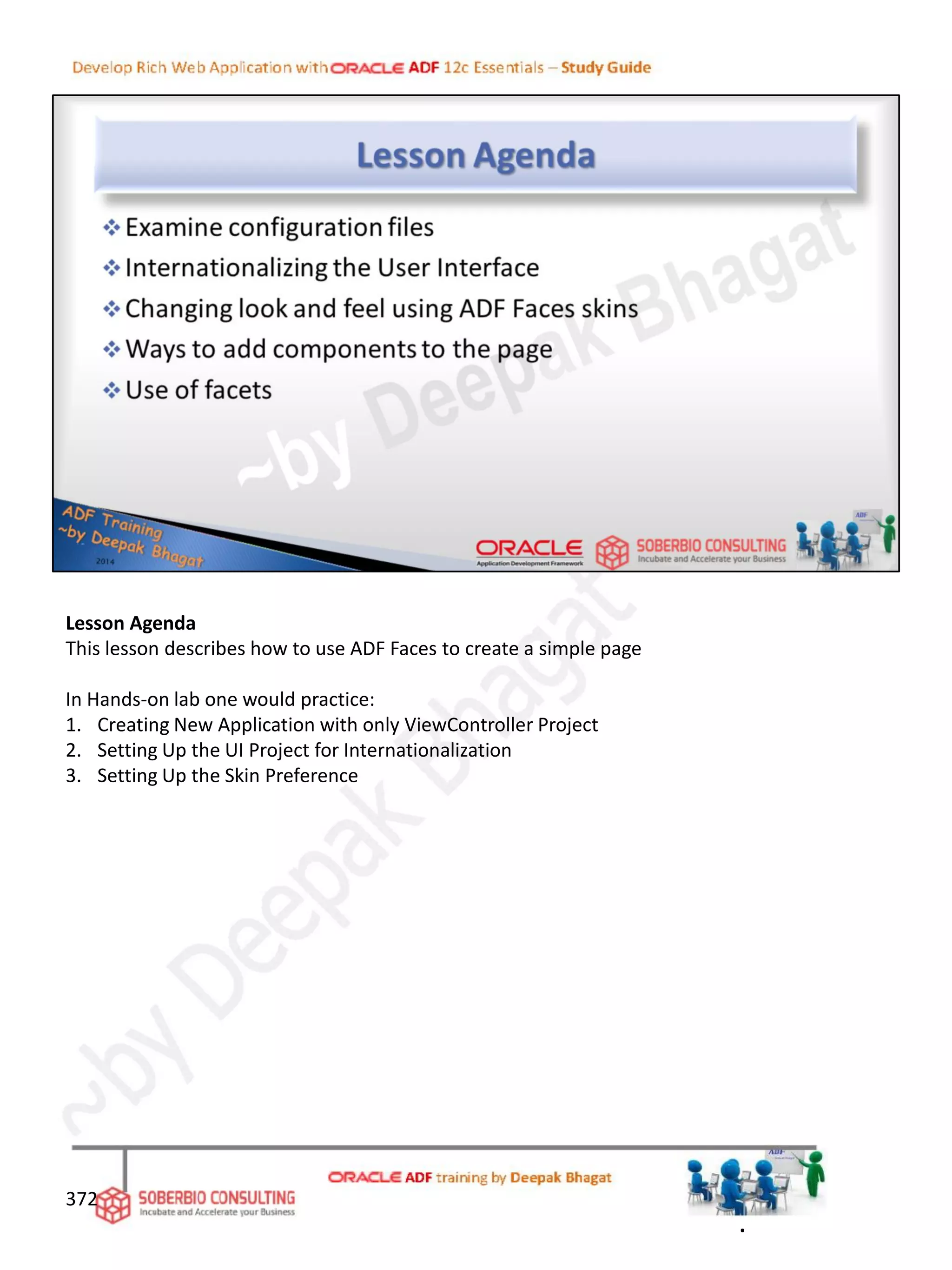 Lesson Agenda
This lesson describes how to use ADF Faces to create a simple page
In Hands-on lab one would practice:
1. Creating New Application with only ViewController Project
2. Setting Up the UI Project for Internationalization
3. Setting Up the Skin Preference
372
.
 