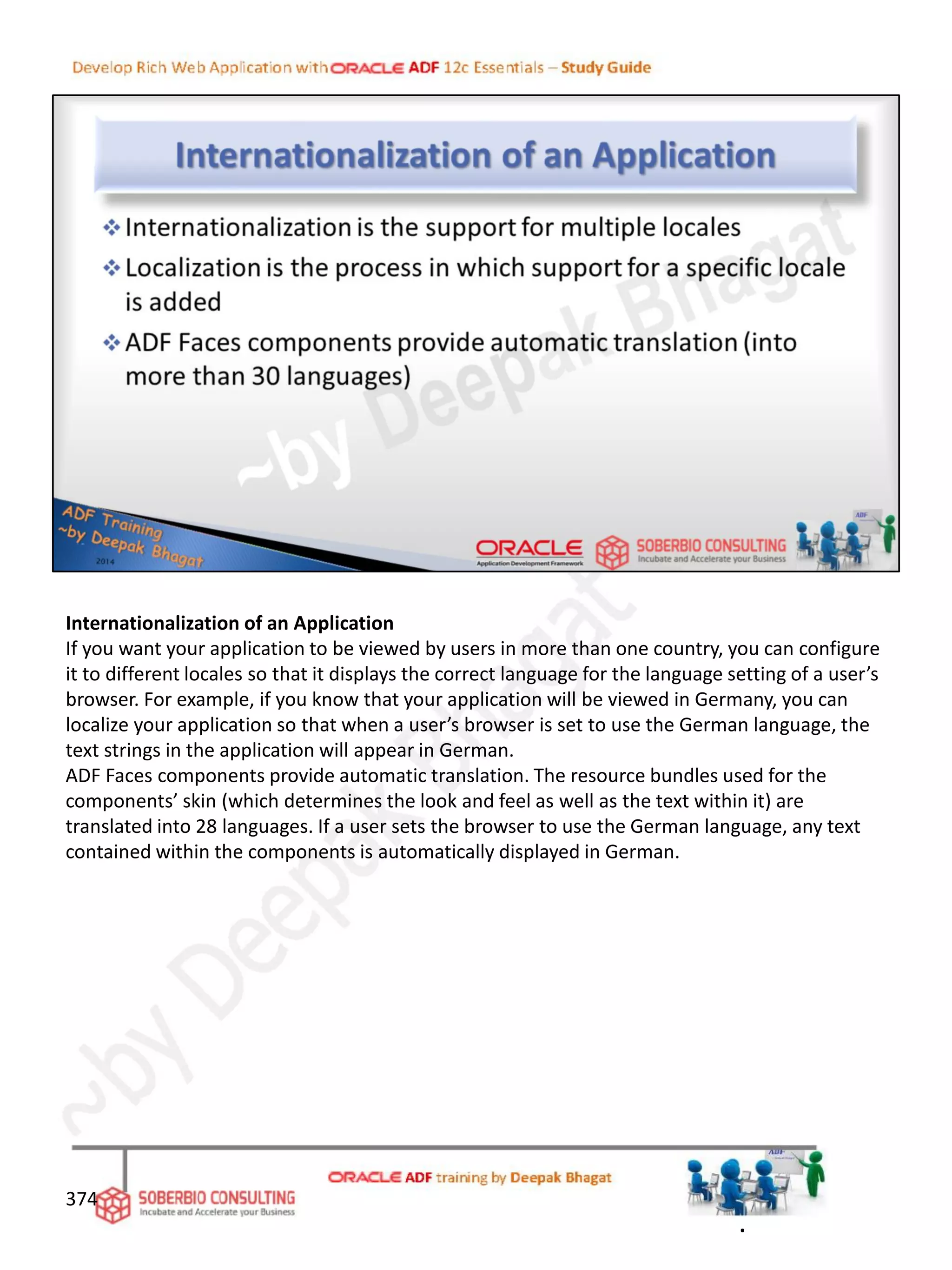 Internationalization of an Application
If you want your application to be viewed by users in more than one country, you can configure
it to different locales so that it displays the correct language for the language setting of a user’s
browser. For example, if you know that your application will be viewed in Germany, you can
localize your application so that when a user’s browser is set to use the German language, the
text strings in the application will appear in German.
ADF Faces components provide automatic translation. The resource bundles used for the
components’ skin (which determines the look and feel as well as the text within it) are
translated into 28 languages. If a user sets the browser to use the German language, any text
contained within the components is automatically displayed in German.
374
.
 