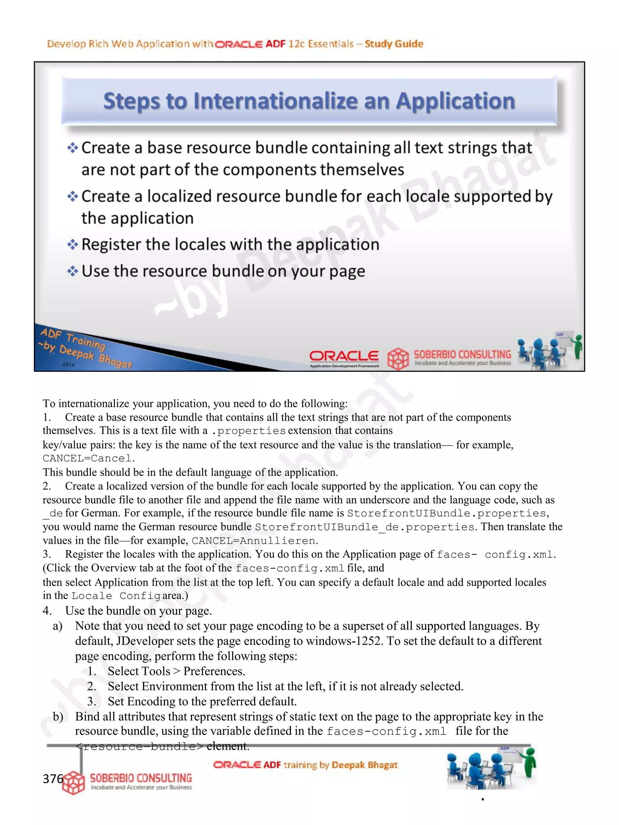 To internationalize your application, you need to do the following:
1. Create a base resource bundle that contains all the text strings that are not part of the components
themselves. This is a text file with a .propertiesextension that contains
key/value pairs: the key is the name of the text resource and the value is the translation— for example,
CANCEL=Cancel.
This bundle should be in the default language of the application.
2. Create a localized version of the bundle for each locale supported by the application. You can copy the
resource bundle file to another file and append the file name with an underscore and the language code, such as
_defor German. For example, if the resource bundle file name is StorefrontUIBundle.properties,
you would name the German resource bundle StorefrontUIBundle_de.properties. Then translate the
values in the file—for example, CANCEL=Annullieren.
3. Register the locales with the application. You do this on the Application page of faces- config.xml.
(Click the Overview tab at the foot of the faces-config.xmlfile, and
then select Application from the list at the top left. You can specify a default locale and add supported locales
in the Locale Configarea.)
4. Use the bundle on your page.
a) Note that you need to set your page encoding to be a superset of all supported languages. By
default, JDeveloper sets the page encoding to windows-1252. To set the default to a different
page encoding, perform the following steps:
1. Select Tools > Preferences.
2. Select Environment from the list at the left, if it is not already selected.
3. Set Encoding to the preferred default.
b) Bind all attributes that represent strings of static text on the page to the appropriate key in the
resource bundle, using the variable defined in the faces-config.xml file for the
<resource-bundle> element.
376
.
 