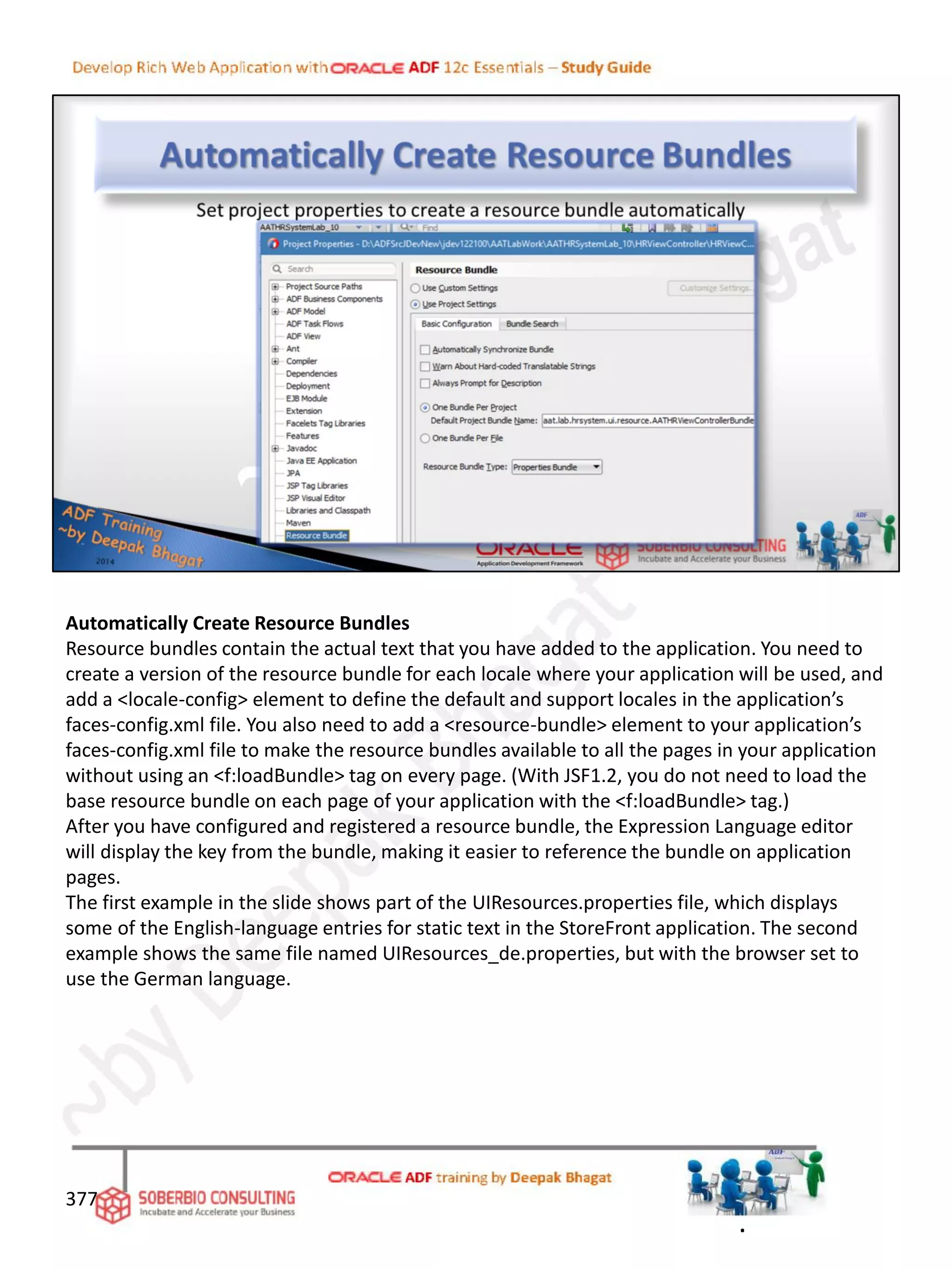 Automatically Create Resource Bundles
Resource bundles contain the actual text that you have added to the application. You need to
create a version of the resource bundle for each locale where your application will be used, and
add a <locale-config> element to define the default and support locales in the application’s
faces-config.xml file. You also need to add a <resource-bundle> element to your application’s
faces-config.xml file to make the resource bundles available to all the pages in your application
without using an <f:loadBundle> tag on every page. (With JSF1.2, you do not need to load the
base resource bundle on each page of your application with the <f:loadBundle> tag.)
After you have configured and registered a resource bundle, the Expression Language editor
will display the key from the bundle, making it easier to reference the bundle on application
pages.
The first example in the slide shows part of the UIResources.properties file, which displays
some of the English-language entries for static text in the StoreFront application. The second
example shows the same file named UIResources_de.properties, but with the browser set to
use the German language.
377
.
 
