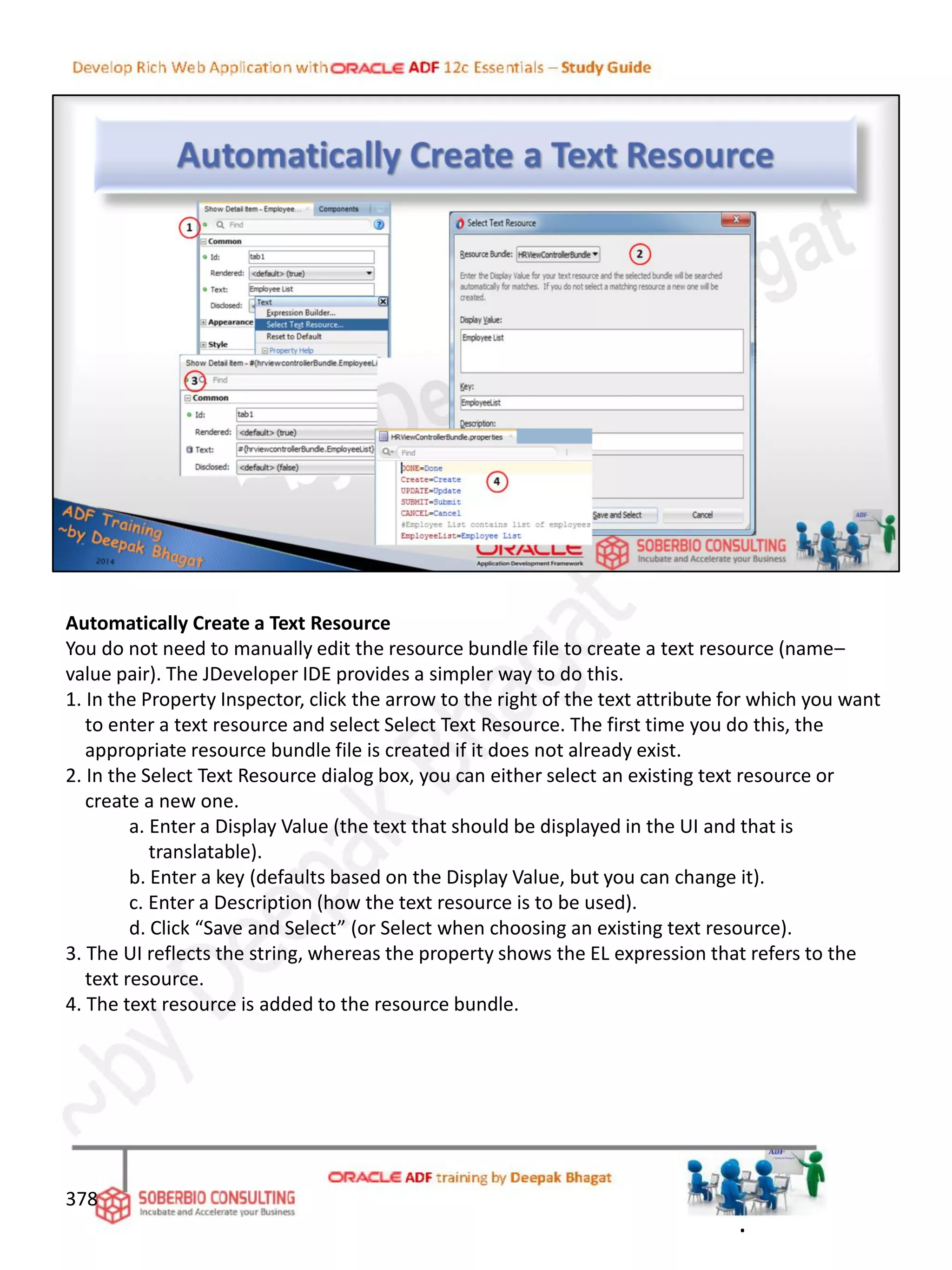 Automatically Create a Text Resource
You do not need to manually edit the resource bundle file to create a text resource (name–
value pair). The JDeveloper IDE provides a simpler way to do this.
1. In the Property Inspector, click the arrow to the right of the text attribute for which you want
to enter a text resource and select Select Text Resource. The first time you do this, the
appropriate resource bundle file is created if it does not already exist.
2. In the Select Text Resource dialog box, you can either select an existing text resource or
create a new one.
a. Enter a Display Value (the text that should be displayed in the UI and that is
translatable).
b. Enter a key (defaults based on the Display Value, but you can change it).
c. Enter a Description (how the text resource is to be used).
d. Click “Save and Select” (or Select when choosing an existing text resource).
3. The UI reflects the string, whereas the property shows the EL expression that refers to the
text resource.
4. The text resource is added to the resource bundle.
378
.
 