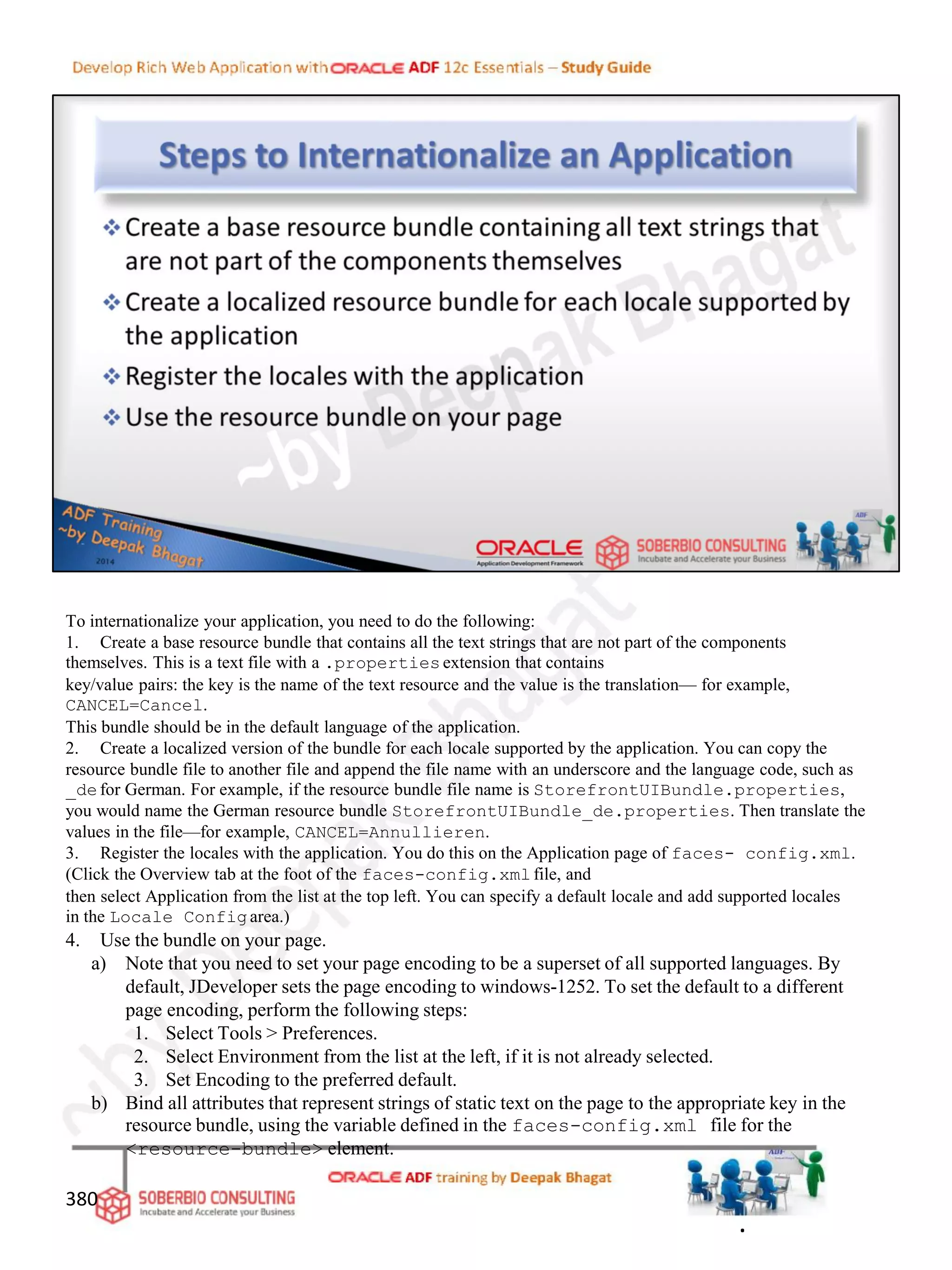 To internationalize your application, you need to do the following:
1. Create a base resource bundle that contains all the text strings that are not part of the components
themselves. This is a text file with a .propertiesextension that contains
key/value pairs: the key is the name of the text resource and the value is the translation— for example,
CANCEL=Cancel.
This bundle should be in the default language of the application.
2. Create a localized version of the bundle for each locale supported by the application. You can copy the
resource bundle file to another file and append the file name with an underscore and the language code, such as
_defor German. For example, if the resource bundle file name is StorefrontUIBundle.properties,
you would name the German resource bundle StorefrontUIBundle_de.properties. Then translate the
values in the file—for example, CANCEL=Annullieren.
3. Register the locales with the application. You do this on the Application page of faces- config.xml.
(Click the Overview tab at the foot of the faces-config.xmlfile, and
then select Application from the list at the top left. You can specify a default locale and add supported locales
in the Locale Configarea.)
4. Use the bundle on your page.
a) Note that you need to set your page encoding to be a superset of all supported languages. By
default, JDeveloper sets the page encoding to windows-1252. To set the default to a different
page encoding, perform the following steps:
1. Select Tools > Preferences.
2. Select Environment from the list at the left, if it is not already selected.
3. Set Encoding to the preferred default.
b) Bind all attributes that represent strings of static text on the page to the appropriate key in the
resource bundle, using the variable defined in the faces-config.xml file for the
<resource-bundle> element.
380
.
 