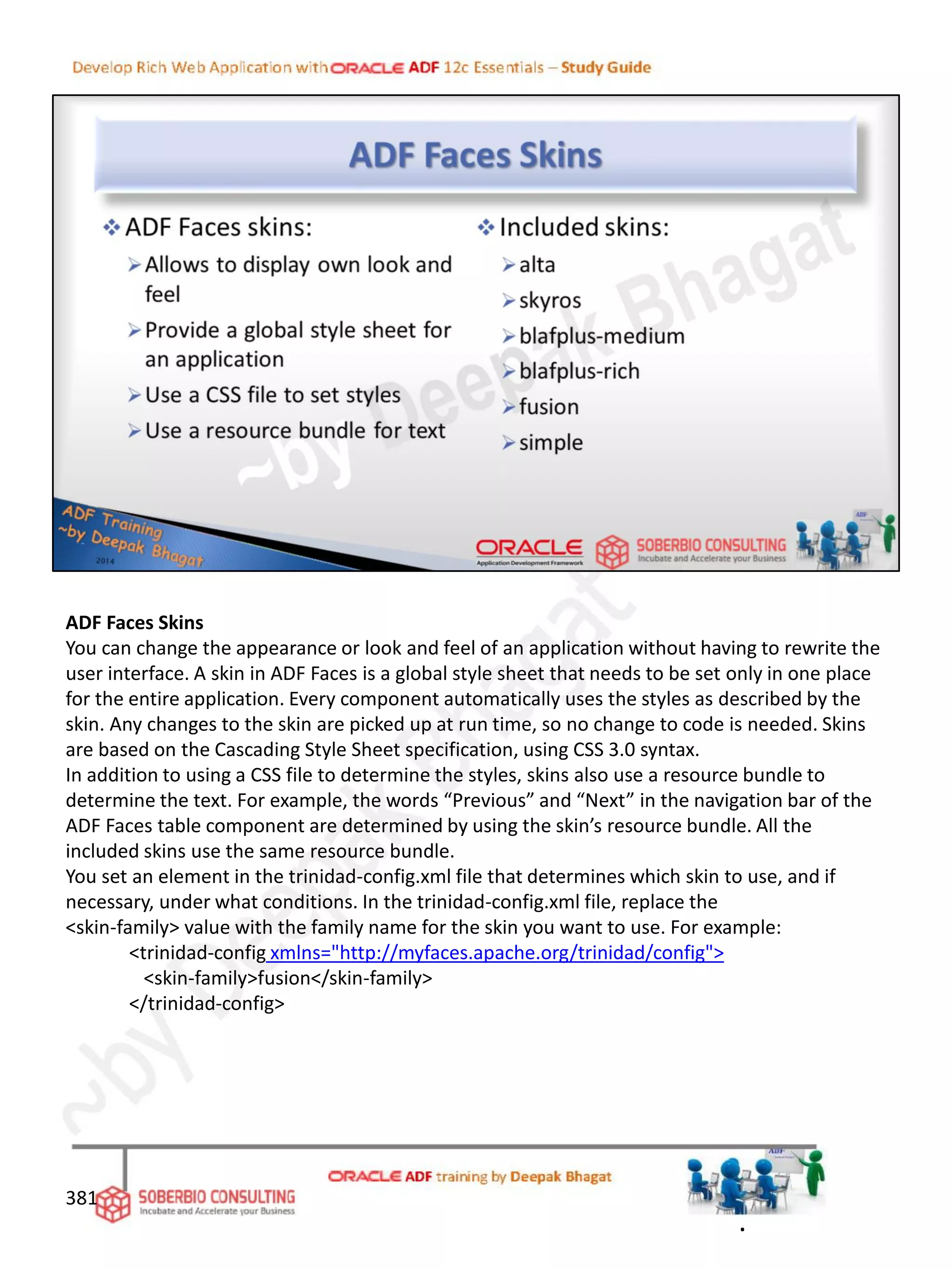 ADF Faces Skins
You can change the appearance or look and feel of an application without having to rewrite the
user interface. A skin in ADF Faces is a global style sheet that needs to be set only in one place
for the entire application. Every component automatically uses the styles as described by the
skin. Any changes to the skin are picked up at run time, so no change to code is needed. Skins
are based on the Cascading Style Sheet specification, using CSS 3.0 syntax.
In addition to using a CSS file to determine the styles, skins also use a resource bundle to
determine the text. For example, the words “Previous” and “Next” in the navigation bar of the
ADF Faces table component are determined by using the skin’s resource bundle. All the
included skins use the same resource bundle.
You set an element in the trinidad-config.xml file that determines which skin to use, and if
necessary, under what conditions. In the trinidad-config.xml file, replace the
<skin-family> value with the family name for the skin you want to use. For example:
<trinidad-config xmlns="http://myfaces.apache.org/trinidad/config">
<skin-family>fusion</skin-family>
</trinidad-config>
381
.
 