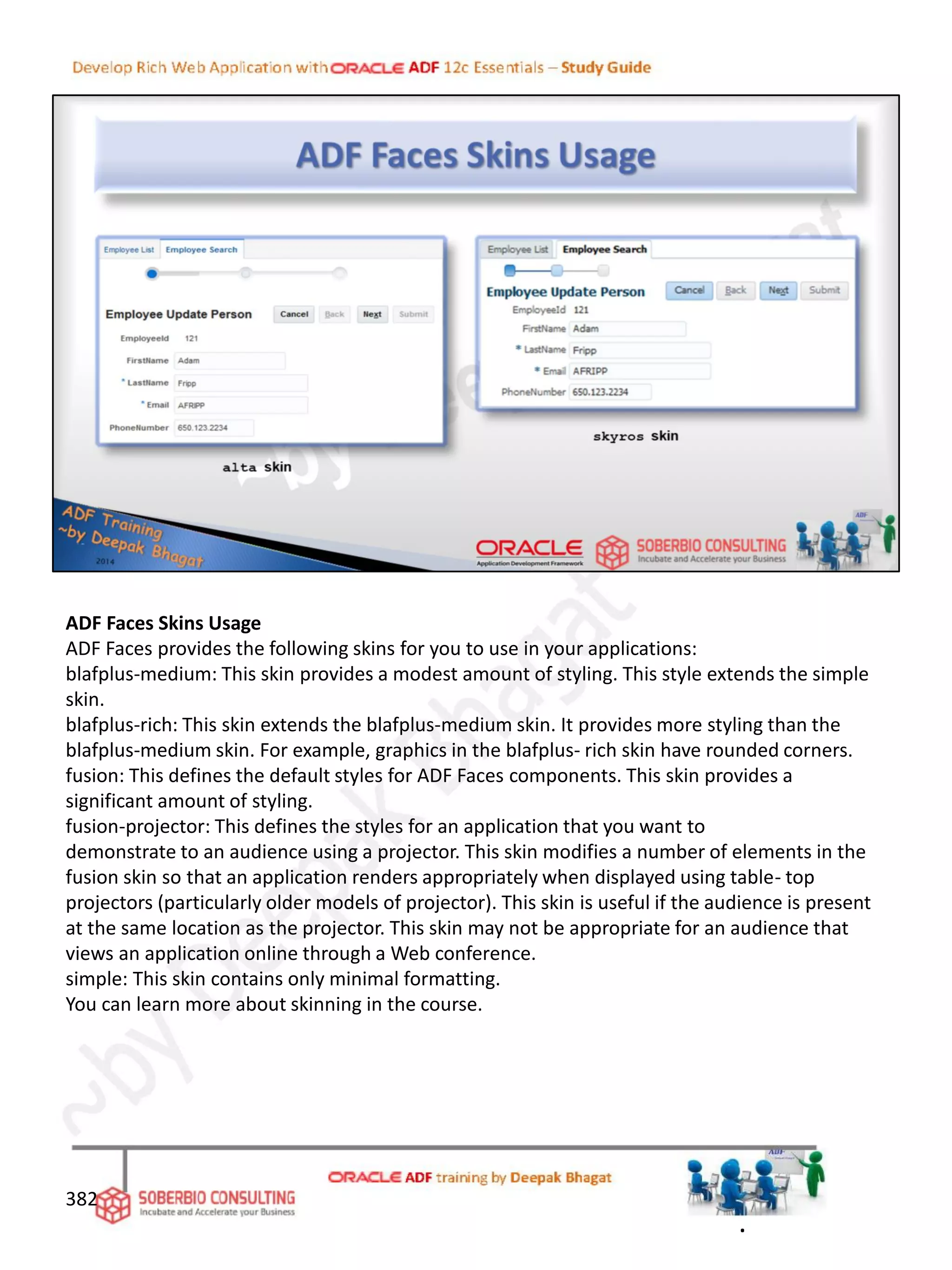 ADF Faces Skins Usage
ADF Faces provides the following skins for you to use in your applications:
blafplus-medium: This skin provides a modest amount of styling. This style extends the simple
skin.
blafplus-rich: This skin extends the blafplus-medium skin. It provides more styling than the
blafplus-medium skin. For example, graphics in the blafplus- rich skin have rounded corners.
fusion: This defines the default styles for ADF Faces components. This skin provides a
significant amount of styling.
fusion-projector: This defines the styles for an application that you want to
demonstrate to an audience using a projector. This skin modifies a number of elements in the
fusion skin so that an application renders appropriately when displayed using table- top
projectors (particularly older models of projector). This skin is useful if the audience is present
at the same location as the projector. This skin may not be appropriate for an audience that
views an application online through a Web conference.
simple: This skin contains only minimal formatting.
You can learn more about skinning in the course.
382
.
 