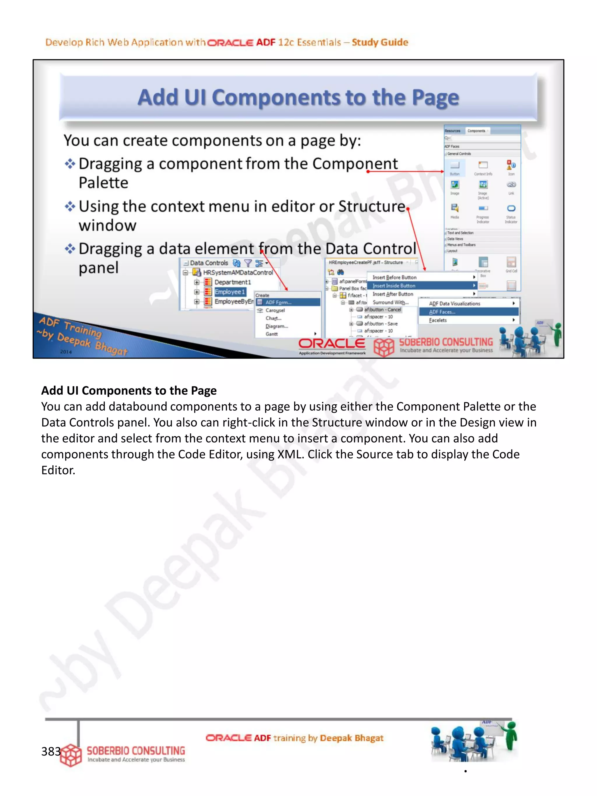 Add UI Components to the Page
You can add databound components to a page by using either the Component Palette or the
Data Controls panel. You also can right-click in the Structure window or in the Design view in
the editor and select from the context menu to insert a component. You can also add
components through the Code Editor, using XML. Click the Source tab to display the Code
Editor.
383
.
 